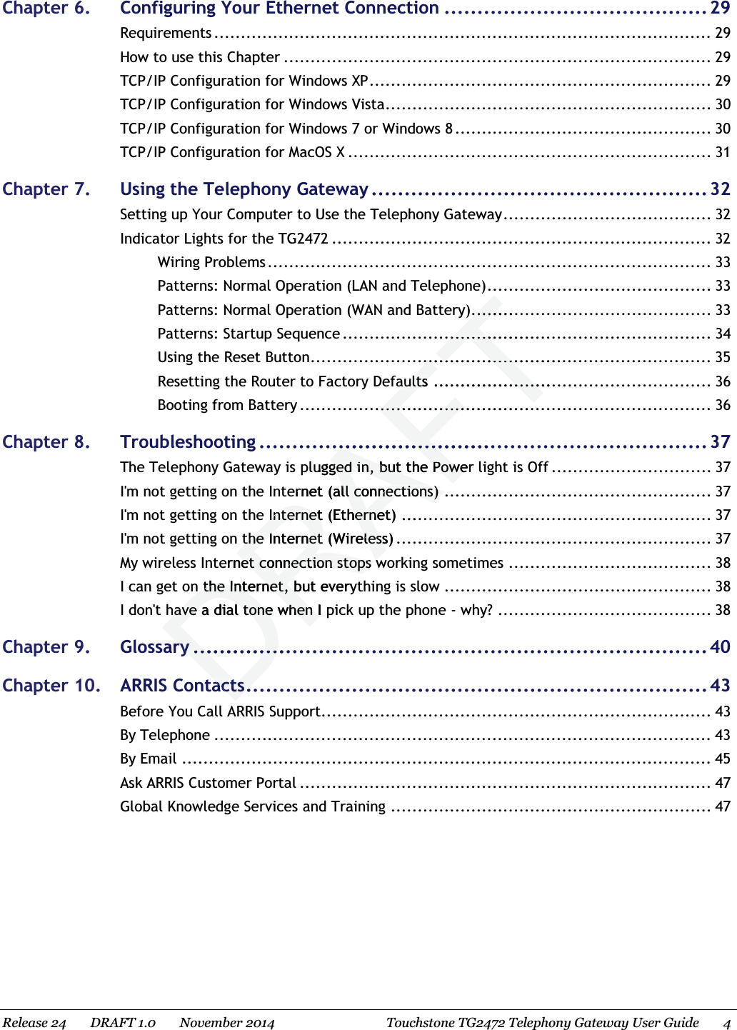  Chapter 6. Configuring Your Ethernet Connection ........................................29 Requirements ............................................................................................. 29 How to use this Chapter ................................................................................ 29 TCP/IP Configuration for Windows XP................................................................ 29 TCP/IP Configuration for Windows Vista............................................................. 30 TCP/IP Configuration for Windows 7 or Windows 8 ................................................ 30 TCP/IP Configuration for MacOS X .................................................................... 31 Chapter 7. Using the Telephony Gateway...................................................32 Setting up Your Computer to Use the Telephony Gateway....................................... 32 Indicator Lights for the TG2472 ....................................................................... 32 Wiring Problems ................................................................................... 33 Patterns: Normal Operation (LAN and Telephone).......................................... 33 Patterns: Normal Operation (WAN and Battery)............................................. 33 Patterns: Startup Sequence ..................................................................... 34 Using the Reset Button........................................................................... 35 Resetting the Router to Factory Defaults .................................................... 36 Booting from Battery ............................................................................. 36 Chapter 8. Troubleshooting ....................................................................37 The Telephony Gateway is plugged in, but the Power light is Off .............................. 37 I&apos;m not getting on the Internet (all connections) .................................................. 37 I&apos;m not getting on the Internet (Ethernet) .......................................................... 37 I&apos;m not getting on the Internet (Wireless) ........................................................... 37 My wireless Internet connection stops working sometimes ...................................... 38 I can get on the Internet, but everything is slow .................................................. 38 I don&apos;t have a dial tone when I pick up the phone - why? ........................................ 38 Chapter 9. Glossary ..............................................................................40 Chapter 10. ARRIS Contacts...................................................................... 43 Before You Call ARRIS Support......................................................................... 43 By Telephone ............................................................................................. 43 By Email ................................................................................................... 45 Ask ARRIS Customer Portal ............................................................................. 47 Global Knowledge Services and Training ............................................................ 47   Release 24    DRAFT 1.0    November 2014 Touchstone TG2472 Telephony Gateway User Guide 4 ..............................................................................aultsaults.............................................................................................................ugged in, but the Power ged in, but the Poweernet (all connections)ll connections)Internet (Ethernet)Internet (Etherne...the Internet (Wireless)the Internet (Wirelessernet connection stops wet connection stops wn the Internet, but everyn the Internet, bhave a dial tone when I phave a dial tone when Iryry...........................actsacts..