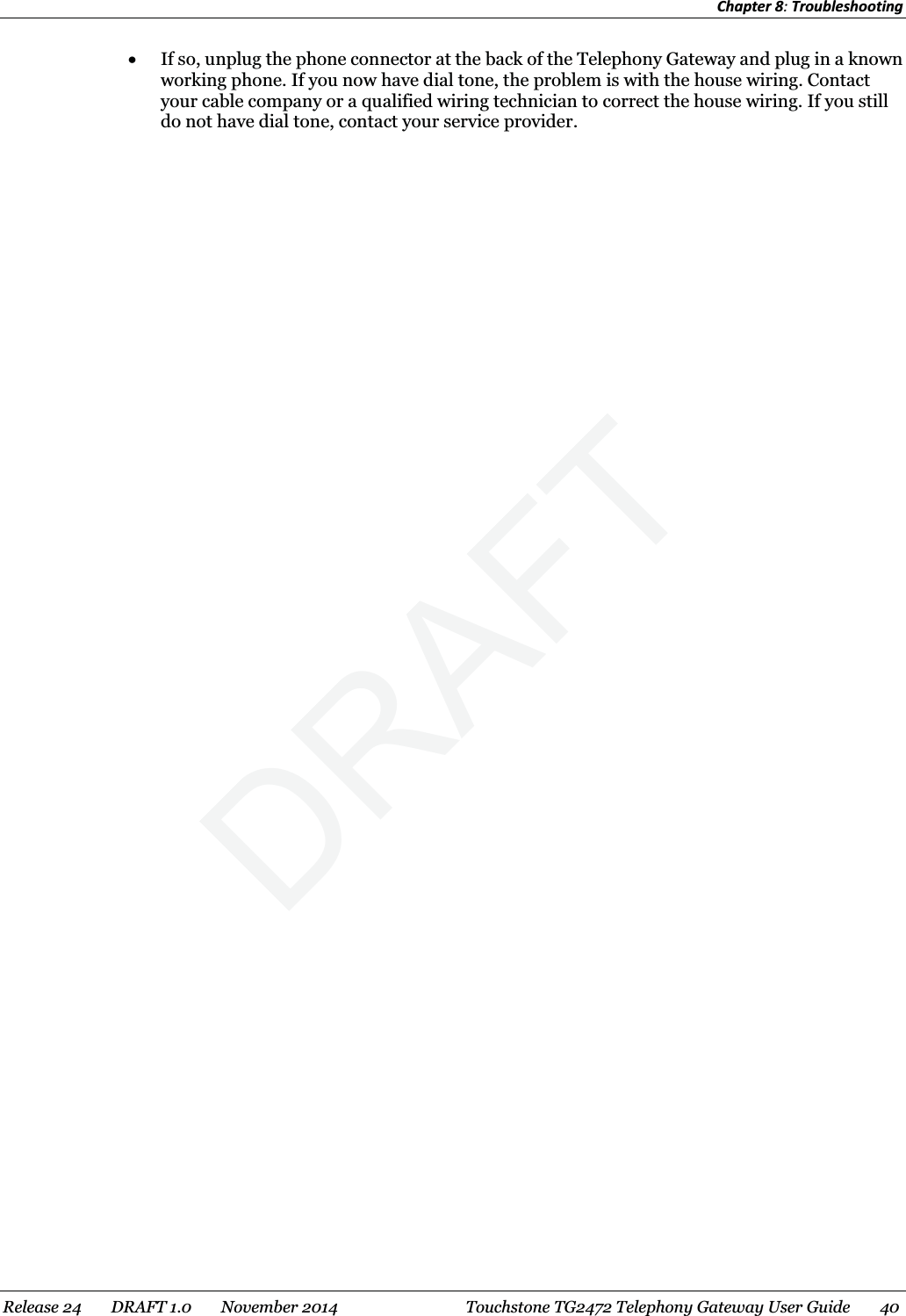 Chapter 8: Troubleshooting  x If so, unplug the phone connector at the back of the Telephony Gateway and plug in a known working phone. If you now have dial tone, the problem is with the house wiring. Contact your cable company or a qualified wiring technician to correct the house wiring. If you still do not have dial tone, contact your service provider.  Release 24    DRAFT 1.0    November 2014  Touchstone TG2472 Telephony Gateway User Guide    40  DRAFT