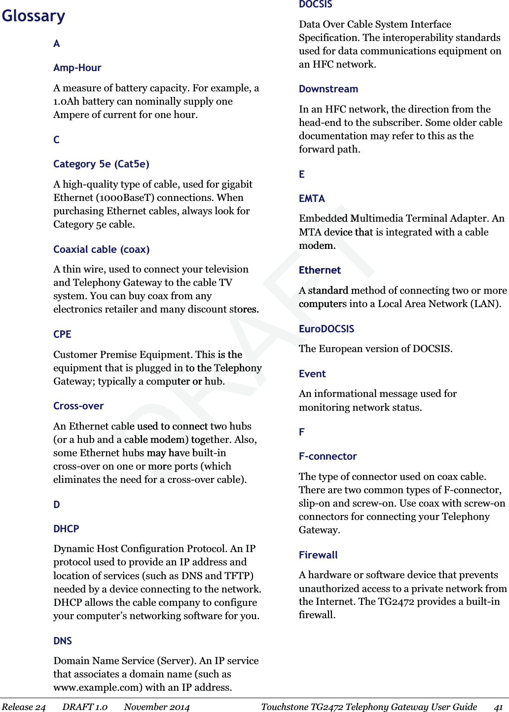  Glossary A Amp-Hour A measure of battery capacity. For example, a 1.0Ah battery can nominally supply one Ampere of current for one hour.   C Category 5e (Cat5e) A high-quality type of cable, used for gigabit Ethernet (1000BaseT) connections. When purchasing Ethernet cables, always look for Category 5e cable.   Coaxial cable (coax) A thin wire, used to connect your television and Telephony Gateway to the cable TV system. You can buy coax from any electronics retailer and many discount stores.   CPE Customer Premise Equipment. This is the equipment that is plugged in to the Telephony Gateway; typically a computer or hub.   Cross-over An Ethernet cable used to connect two hubs (or a hub and a cable modem) together. Also, some Ethernet hubs may have built-in cross-over on one or more ports (which eliminates the need for a cross-over cable). D DHCP Dynamic Host Configuration Protocol. An IP protocol used to provide an IP address and location of services (such as DNS and TFTP) needed by a device connecting to the network. DHCP allows the cable company to configure your computer’s networking software for you.   DNS Domain Name Service (Server). An IP service that associates a domain name (such as www.example.com) with an IP address.   DOCSIS Data Over Cable System Interface Specification. The interoperability standards used for data communications equipment on an HFC network.   Downstream In an HFC network, the direction from the head-end to the subscriber. Some older cable documentation may refer to this as the forward path.   E EMTA Embedded Multimedia Terminal Adapter. An MTA device that is integrated with a cable modem.   Ethernet A standard method of connecting two or more computers into a Local Area Network (LAN). EuroDOCSIS The European version of DOCSIS.   Event An informational message used for monitoring network status.   F F-connector The type of connector used on coax cable. There are two common types of F-connector, slip-on and screw-on. Use coax with screw-on connectors for connecting your Telephony Gateway.   Firewall A hardware or software device that prevents unauthorized access to a private network from the Internet. The TG2472 provides a built-in firewall.   Release 24    DRAFT 1.0    November 2014  Touchstone TG2472 Telephony Gateway User Guide    41   DRAFTstores.storent. This is the nt. This iin to the Telephony in to the Telephony mputer or hub.mputer or hub.cable used to connect twocable used to connect twd a cable modem) togetd a cable modem) thubs may have buhubs may have or more poor more por a cr a cedded MueddedMTA device that MTA devimodem.modem.EthernetA standarA std mecomputers cEuroDEuroTT