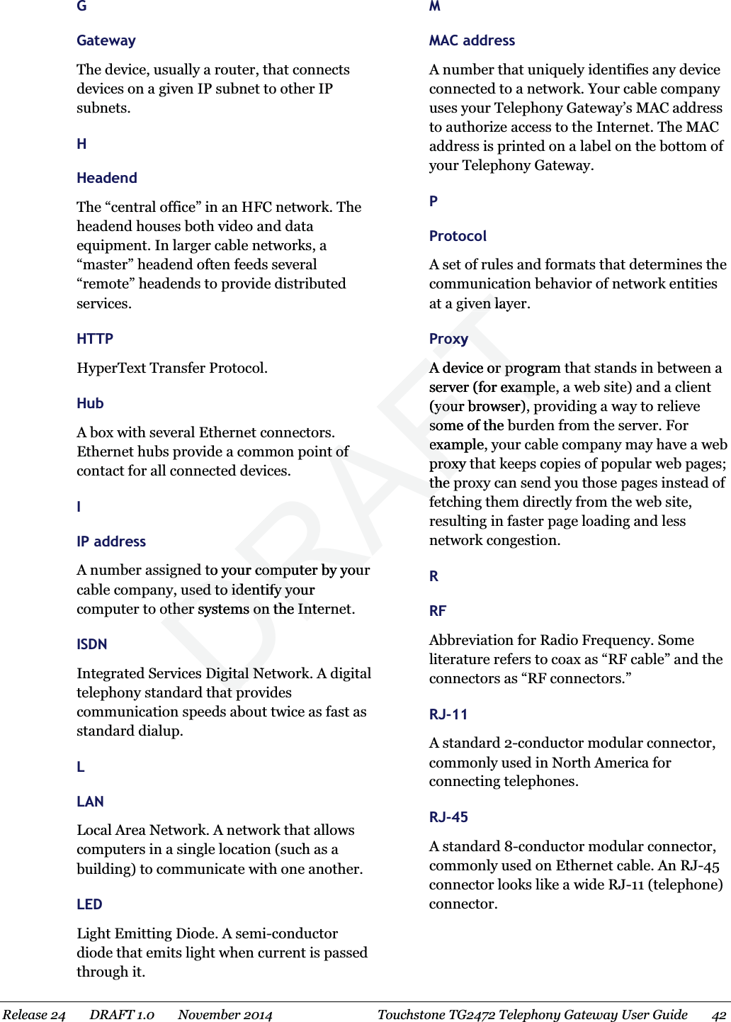  G Gateway The device, usually a router, that connects devices on a given IP subnet to other IP subnets.   H Headend The “central office” in an HFC network. The headend houses both video and data equipment. In larger cable networks, a “master” headend often feeds several “remote” headends to provide distributed services.   HTTP HyperText Transfer Protocol.   Hub A box with several Ethernet connectors. Ethernet hubs provide a common point of contact for all connected devices.   I IP address A number assigned to your computer by your cable company, used to identify your computer to other systems on the Internet. ISDN Integrated Services Digital Network. A digital telephony standard that provides communication speeds about twice as fast as standard dialup.   L LAN Local Area Network. A network that allows computers in a single location (such as a building) to communicate with one another.   LED Light Emitting Diode. A semi-conductor diode that emits light when current is passed through it.   M MAC address A number that uniquely identifies any device connected to a network. Your cable company uses your Telephony Gateway’s MAC address to authorize access to the Internet. The MAC address is printed on a label on the bottom of your Telephony Gateway.   P Protocol A set of rules and formats that determines the communication behavior of network entities at a given layer.   Proxy A device or program that stands in between a server (for example, a web site) and a client (your browser), providing a way to relieve some of the burden from the server. For example, your cable company may have a web proxy that keeps copies of popular web pages; the proxy can send you those pages instead of fetching them directly from the web site, resulting in faster page loading and less network congestion.   R RF Abbreviation for Radio Frequency. Some literature refers to coax as “RF cable” and the connectors as “RF connectors.”   RJ-11 A standard 2-conductor modular connector, commonly used in North America for connecting telephones. RJ-45 A standard 8-conductor modular connector, commonly used on Ethernet cable. An RJ-45 connector looks like a wide RJ-11 (telephone) connector.   Release 24    DRAFT 1.0    November 2014  Touchstone TG2472 Telephony Gateway User Guide    42  DRAFTnt of t of to your computer by yourr computer by yourused to identify your used to identify youother systems on the Interother systems on the IntDigital NDigital Nat pat pven layven lProxyProxyA device or program A device or proserver (for examplver (for examp(your browser),(yoursome of the bsoexample, exproxy tproxthe the ff