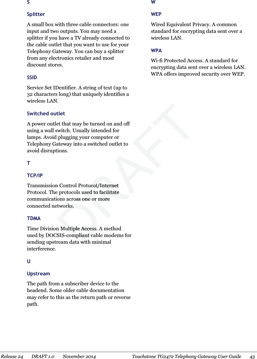  S Splitter A small box with three cable connectors: one input and two outputs. You may need a splitter if you have a TV already connected to the cable outlet that you want to use for your Telephony Gateway. You can buy a splitter from any electronics retailer and most discount stores.   SSID Service Set IDentifier. A string of text (up to 32 characters long) that uniquely identifies a wireless LAN.   Switched outlet A power outlet that may be turned on and off using a wall switch. Usually intended for lamps. Avoid plugging your computer or Telephony Gateway into a switched outlet to avoid disruptions.   T TCP/IP Transmission Control Protocol/Internet Protocol. The protocols used to facilitate communications across one or more connected networks.   TDMA Time Division Multiple Access. A method used by DOCSIS-compliant cable modems for sending upstream data with minimal interference.   U Upstream The path from a subscriber device to the headend. Some older cable documentation may refer to this as the return path or reverse path.   W WEP Wired Equivalent Privacy. A common standard for encrypting data sent over a wireless LAN.   WPA Wi-fi Protected Access. A standard for encrypting data sent over a wireless LAN. WPA offers improved security over WEP.  Release 24    DRAFT 1.0    November 2014  Touchstone TG2472 Telephony Gateway User Guide    43  DRAFTtocol/Internet tocol/Interns used to facilitate used to facilitate oss one or more ne or morerks.rks.Multiple Access. AMultiple Access.ompliant compliant ca wita wit