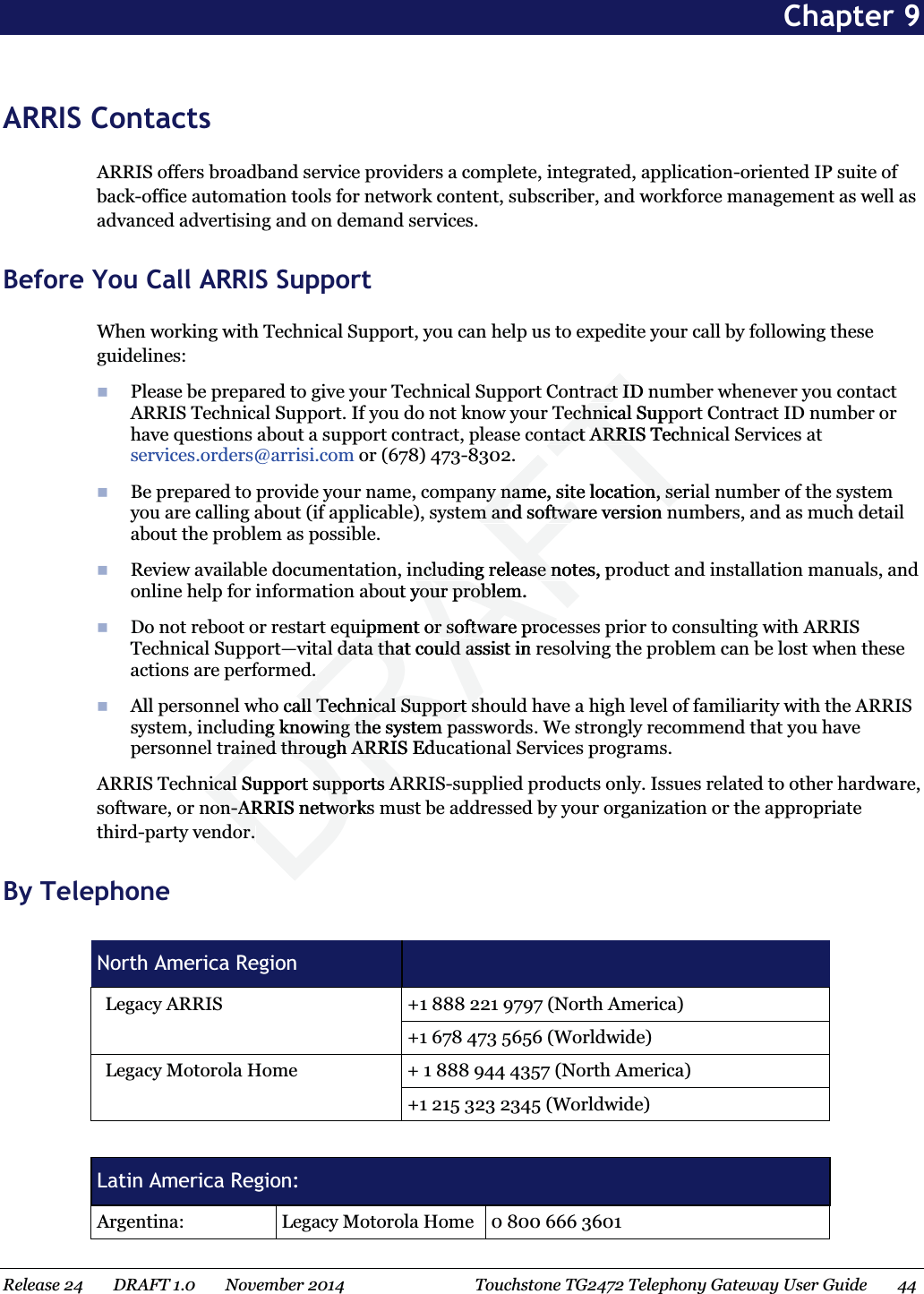  Chapter 9 ARRIS Contacts ARRIS offers broadband service providers a complete, integrated, application-oriented IP suite of back-office automation tools for network content, subscriber, and workforce management as well as advanced advertising and on demand services. Before You Call ARRIS Support When working with Technical Support, you can help us to expedite your call by following these guidelines:  Please be prepared to give your Technical Support Contract ID number whenever you contact ARRIS Technical Support. If you do not know your Technical Support Contract ID number or have questions about a support contract, please contact ARRIS Technical Services at services.orders@arrisi.com or (678) 473-8302.  Be prepared to provide your name, company name, site location, serial number of the system you are calling about (if applicable), system and software version numbers, and as much detail about the problem as possible.  Review available documentation, including release notes, product and installation manuals, and online help for information about your problem.  Do not reboot or restart equipment or software processes prior to consulting with ARRIS Technical Support—vital data that could assist in resolving the problem can be lost when these actions are performed.  All personnel who call Technical Support should have a high level of familiarity with the ARRIS system, including knowing the system passwords. We strongly recommend that you have personnel trained through ARRIS Educational Services programs. ARRIS Technical Support supports ARRIS-supplied products only. Issues related to other hardware, software, or non-ARRIS networks must be addressed by your organization or the appropriate third-party vendor. By Telephone  North America Region     Legacy ARRIS  +1 888 221 9797 (North America) +1 678 473 5656 (Worldwide)     Legacy Motorola Home  + 1 888 944 4357 (North America) +1 215 323 2345 (Worldwide)  Latin America Region: Argentina:  Legacy Motorola Home  0 800 666 3601 Release 24    DRAFT 1.0    November 2014  Touchstone TG2472 Telephony Gateway User Guide    44  DRAFTract ID nract Iechnical Suppechnicntact ARRIS Technntact ARRIy name, site location, seriy name, site location, seem and software version nm and software version nncluding release notes, pncluding release nout your problem. your problemuipment or software procipment or software procdata that could assist in data that could as. . o call Technical Support sall Technical Support sng knowing the system png knowing the system pained through ARRIS Eduained through ARRnical Support supports Anical Support supports Aon-on-ARRIS networks ARRIS netwoor. or. 