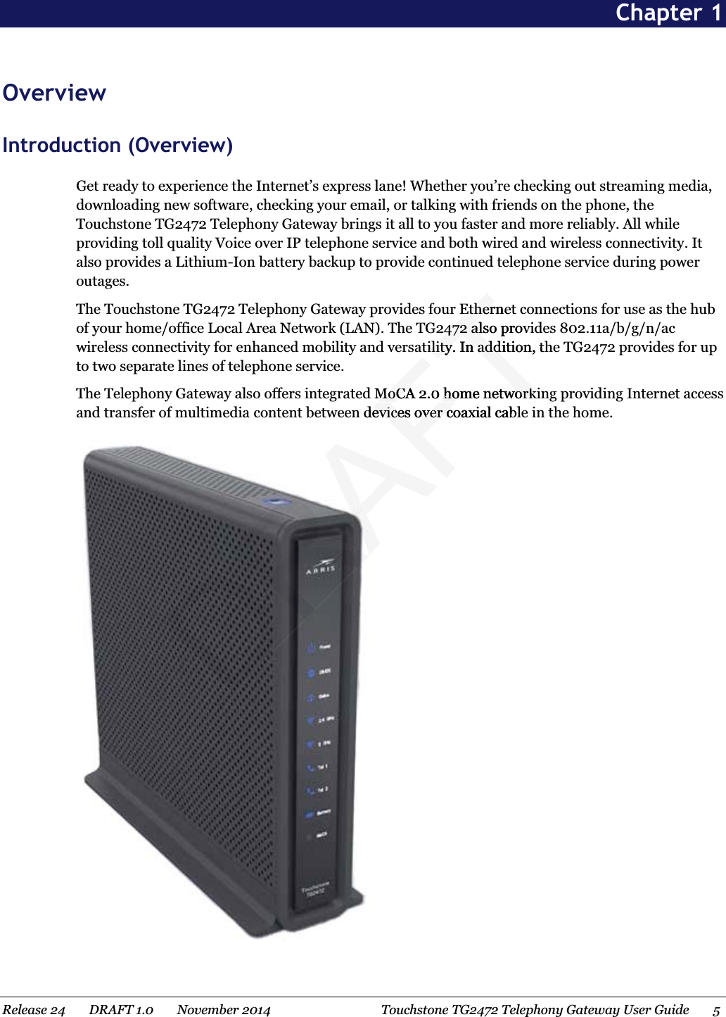  Chapter 1 OverviewIntroduction (Overview)Get ready to experience the Internet’s express lane! Whether you’re checking out streaming media, downloading new software, checking your email, or talking with friends on the phone, the Touchstone TG2472 Telephony Gateway brings it all to you faster and more reliably. All while providing toll quality Voice over IP telephone service and both wired and wireless connectivity. It also provides a Lithium-Ion battery backup to provide continued telephone service during power outages.The Touchstone TG2472 Telephony Gateway provides four Ethernet connections for use as the hub of your home/office Local Area Network (LAN). The TG2472 also provides 802.11a/b/g/n/ac wireless connectivity for enhanced mobility and versatility. In addition, the TG2472 provides for up to two separate lines of telephone service.The Telephony Gateway also offers integrated MoCA 2.0 home networking providing Internet access and transfer of multimedia content between devices over coaxial cable in the home.  Release 24    DRAFT 1.0    November 2014 Touchstone TG2472 Telephony Gateway User Guide 5 RAFTEtherneEther472 also prov472 altility. In addition, thility. In addMoCA 2.MoCA0 home network home networkdevices over coaxial cablevices over c