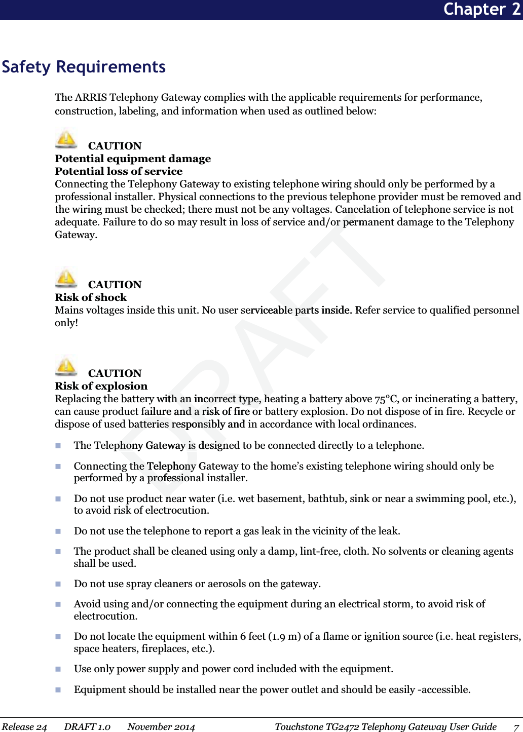  Chapter 2 Safety RequirementsThe ARRIS Telephony Gateway complies with the applicable requirements for performance, construction, labeling, and information when used as outlined below: CAUTIONPotential equipment damagePotential loss of serviceConnecting the Telephony Gateway to existing telephone wiring should only be performed by a professional installer. Physical connections to the previous telephone provider must be removed and the wiring must be checked; there must not be any voltages. Cancelation of telephone service is not adequate. Failure to do so may result in loss of service and/or permanent damage to the Telephony Gateway. CAUTIONRisk of shockMains voltages inside this unit. No user serviceable parts inside. Refer service to qualified personnel only! CAUTIONRisk of explosionReplacing the battery with an incorrect type, heating a battery above 75°C, or incinerating a battery, can cause product failure and a risk of fire or battery explosion. Do not dispose of in fire. Recycle or dispose of used batteries responsibly and in accordance with local ordinances.The Telephony Gateway is designed to be connected directly to a telephone.Connecting the Telephony Gateway to the home’s existing telephone wiring should only be performed by a professional installer. Do not use product near water (i.e. wet basement, bathtub, sink or near a swimming pool, etc.), to avoid risk of electrocution.Do not use the telephone to report a gas leak in the vicinity of the leak.The product shall be cleaned using only a damp, lint-free, cloth. No solvents or cleaning agents shall be used.Do not use spray cleaners or aerosols on the gateway.Avoid using and/or connecting the equipment during an electrical storm, to avoid risk of electrocution.Do not locate the equipment within 6 feet (1.9 m) of a flame or ignition source (i.e. heat registers, space heaters, fireplaces, etc.).Use only power supply and power cord included with the equipment.Equipment should be installed near the power outlet and should be easily -accessible.Release 24    DRAFT 1.0    November 2014 Touchstone TG2472 Telephony Gateway User Guide 7 DRAFTancancor permor pererviceable parts inside. Rble partwith an incorrect type, heth an incorrect type, hefailure and a risk of fire orailure and a risk of fire orbatteries responsibly and batteries responsiblphony Gateway is designphony Gateway is designthe Telephony Gthe Telephony professionprofessiontntn