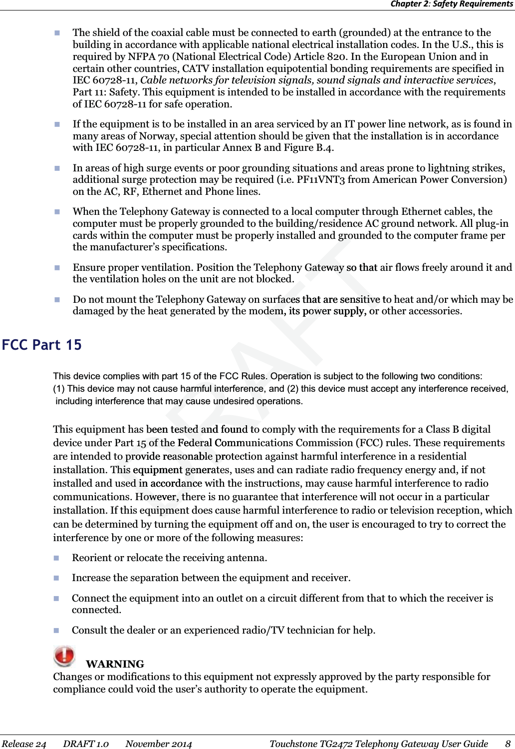 Chapter 2: Safety Requirements   The shield of the coaxial cable must be connected to earth (grounded) at the entrance to the building in accordance with applicable national electrical installation codes. In the U.S., this is required by NFPA 70 (National Electrical Code) Article 820. In the European Union and in certain other countries, CATV installation equipotential bonding requirements are specified in IEC 60728-11, Cable networks for television signals, sound signals and interactive services, Part 11: Safety. This equipment is intended to be installed in accordance with the requirements of IEC 60728-11 for safe operation.  If the equipment is to be installed in an area serviced by an IT power line network, as is found in many areas of Norway, special attention should be given that the installation is in accordance with IEC 60728-11, in particular Annex B and Figure B.4.  In areas of high surge events or poor grounding situations and areas prone to lightning strikes, additional surge protection may be required (i.e. PF11VNT3 from American Power Conversion) on the AC, RF, Ethernet and Phone lines.  When the Telephony Gateway is connected to a local computer through Ethernet cables, the computer must be properly grounded to the building/residence AC ground network. All plug-in cards within the computer must be properly installed and grounded to the computer frame per the manufacturer’s specifications.  Ensure proper ventilation. Position the Telephony Gateway so that air flows freely around it and the ventilation holes on the unit are not blocked.  Do not mount the Telephony Gateway on surfaces that are sensitive to heat and/or which may be damaged by the heat generated by the modem, its power supply, or other accessories.   FCC Part 15 This equipment has been tested and found to comply with the requirements for a Class B digital device under Part 15 of the Federal Communications Commission (FCC) rules. These requirements are intended to provide reasonable protection against harmful interference in a residential installation. This equipment generates, uses and can radiate radio frequency energy and, if not installed and used in accordance with the instructions, may cause harmful interference to radio communications. However, there is no guarantee that interference will not occur in a particular installation. If this equipment does cause harmful interference to radio or television reception, which can be determined by turning the equipment off and on, the user is encouraged to try to correct the interference by one or more of the following measures:  Reorient or relocate the receiving antenna.    Increase the separation between the equipment and receiver.    Connect the equipment into an outlet on a circuit different from that to which the receiver is connected.   Consult the dealer or an experienced radio/TV technician for help.    WARNING Changes or modifications to this equipment not expressly approved by the party responsible for compliance could void the user’s authority to operate the equipment.   Release 24    DRAFT 1.0    November 2014  Touchstone TG2472 Telephony Gateway User Guide    8  DRAFTgrogroGateway so that aGateway srfaces that are sensitive torfaces that are sensitivedem, its power supply, ordem, its power supply, orbeen tested and found toested and found tot 15 of the Federal Commt 15 of the Federalo provide reasonable proto provide reasonable prThis eThis quipment generatt generated in accordance ed in accordancHowever, thHowever, thuipmeuipmeThis device complies with part 15 of the FCC Rules. Operation is subject to the following two conditions: (1) This device may not cause harmful interference, and (2) this device must accept any interference received, including interference that may cause undesired operations.