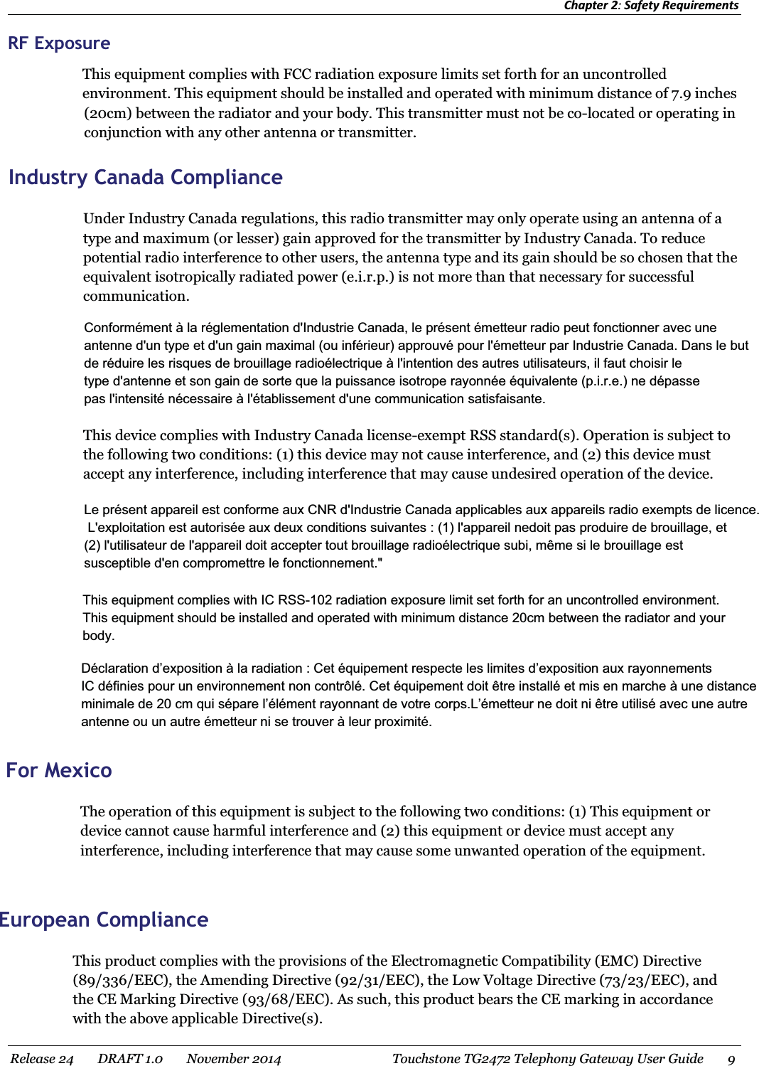 Chapter 2: Safety Requirements Release 24    DRAFT 1.0    November 2014  Touchstone TG2472 Telephony Gateway User Guide    9  RF Exposure This equipment complies with FCC radiation exposure limits set forth for an uncontrolled environment. This equipment should be installed and operated with minimum distance of 7.9 inches  (20cm) between the radiator and your body. This transmitter must not be co-located or operating in conjunction with any other antenna or transmitter.   Industry Canada Compliance Under Industry Canada regulations, this radio transmitter may only operate using an antenna of a type and maximum (or lesser) gain approved for the transmitter by Industry Canada. To reduce potential radio interference to other users, the antenna type and its gain should be so chosen that the equivalent isotropically radiated power (e.i.r.p.) is not more than that necessary for successful communication. This device complies with Industry Canada license-exempt RSS standard(s). Operation is subject to the following two conditions: (1) this device may not cause interference, and (2) this device must accept any interference, including interference that may cause undesired operation of the device.   This equipment complies with IC RSS-102 radiation exposure limit set forth for an uncontrolled environment. This equipment should be installed and operated with minimum distance 20cm between the radiator and your body. Conformément à la réglementation d&apos;Industrie Canada, le présent émetteur radio peut fonctionner avec une antenne d&apos;un type et d&apos;un gain maximal (ou inférieur) approuvé pour l&apos;émetteur par Industrie Canada. Dans le but de réduire les risques de brouillage radioélectrique à l&apos;intention des autres utilisateurs, il faut choisir le type d&apos;antenne et son gain de sorte que la puissance isotrope rayonnée équivalente (p.i.r.e.) ne dépasse pas l&apos;intensité nécessaire à l&apos;établissement d&apos;une communication satisfaisante. Le présent appareil est conforme aux CNR d&apos;Industrie Canada applicables aux appareils radio exempts de licence. L&apos;exploitation est autorisée aux deux conditions suivantes : (1) l&apos;appareil nedoit pas produire de brouillage, et (2) l&apos;utilisateur de l&apos;appareil doit accepter tout brouillage radioélectrique subi, même si le brouillage est susceptible d&apos;en compromettre le fonctionnement.&quot; Déclaration d’exposition à la radiation : Cet équipement respecte les limites d’exposition aux rayonnements IC définies pour un environnement non contrôlé. Cet équipement doit être installé et mis en marche à une distance minimale de 20 cm qui sépare l’élément rayonnant de votre corps.L’émetteur ne doit ni être utilisé avec une autre antenne ou un autre émetteur ni se trouver à leur proximité. For Mexico The operation of this equipment is subject to the following two conditions: (1) This equipment or device cannot cause harmful interference and (2) this equipment or device must accept any interference, including interference that may cause some unwanted operation of the equipment.   European Compliance This product complies with the provisions of the Electromagnetic Compatibility (EMC) Directive (89/336/EEC), the Amending Directive (92/31/EEC), the Low Voltage Directive (73/23/EEC), and the CE Marking Directive (93/68/EEC). As such, this product bears the CE marking in accordance with the above applicable Directive(s). 