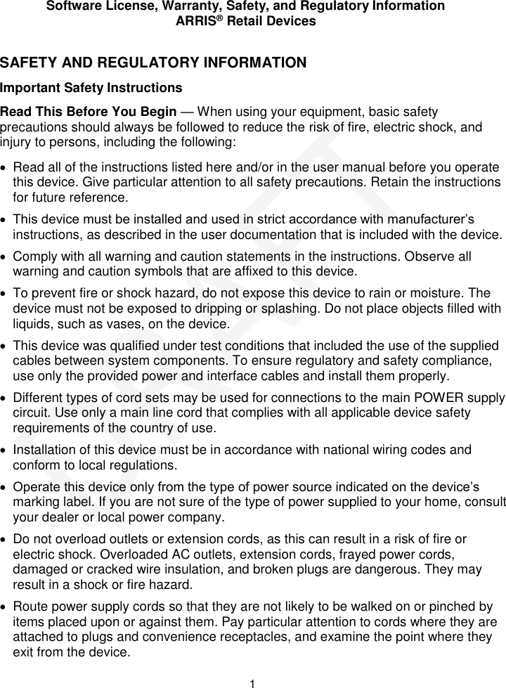 Software License, Warranty, Safety, and Regulatory Information ARRIS&reg; Retail Devices  1 SAFETY AND REGULATORY INFORMATION Important Safety Instructions Read This Before You Begin &mdash; When using your equipment, basic safety precautions should always be followed to reduce the risk of fire, electric shock, and injury to persons, including the following:   Read all of the instructions listed here and/or in the user manual before you operate this device. Give particular attention to all safety precautions. Retain the instructions for future reference.  This device must be installed and used in strict accordance with manufacturer&rsquo;s instructions, as described in the user documentation that is included with the device.   Comply with all warning and caution statements in the instructions. Observe all warning and caution symbols that are affixed to this device.   To prevent fire or shock hazard, do not expose this device to rain or moisture. The device must not be exposed to dripping or splashing. Do not place objects filled with liquids, such as vases, on the device.    This device was qualified under test conditions that included the use of the supplied cables between system components. To ensure regulatory and safety compliance, use only the provided power and interface cables and install them properly.    Different types of cord sets may be used for connections to the main POWER supply circuit. Use only a main line cord that complies with all applicable device safety requirements of the country of use.   Installation of this device must be in accordance with national wiring codes and conform to local regulations.  Operate this device only from the type of power source indicated on the device&rsquo;s marking label. If you are not sure of the type of power supplied to your home, consult your dealer or local power company.   Do not overload outlets or extension cords, as this can result in a risk of fire or electric shock. Overloaded AC outlets, extension cords, frayed power cords, damaged or cracked wire insulation, and broken plugs are dangerous. They may result in a shock or fire hazard.   Route power supply cords so that they are not likely to be walked on or pinched by items placed upon or against them. Pay particular attention to cords where they are attached to plugs and convenience receptacles, and examine the point where they exit from the device. DRAFT