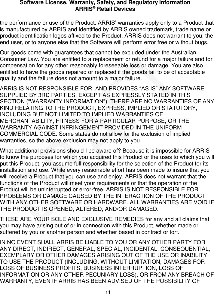 Software License, Warranty, Safety, and Regulatory Information ARRIS&reg; Retail Devices  11 the performance or use of the Product. ARRIS&rsquo; warranties apply only to a Product that is manufactured by ARRIS and identified by ARRIS owned trademark, trade name or product identification logos affixed to the Product. ARRIS does not warrant to you, the end user, or to anyone else that the Software will perform error free or without bugs. Our goods come with guarantees that cannot be excluded under the Australian Consumer Law. You are entitled to a replacement or refund for a major failure and for compensation for any other reasonably foreseeable loss or damage. You are also entitled to have the goods repaired or replaced if the goods fail to be of acceptable quality and the failure does not amount to a major failure. ARRIS IS NOT RESPONSIBLE FOR, AND PROVIDES &ldquo;AS IS&rdquo; ANY SOFTWARE SUPPLIED BY 3RD PARTIES. EXCEPT AS EXPRESSLY STATED IN THIS SECTION (&ldquo;WARRANTY INFORMATION&rdquo;), THERE ARE NO WARRANTIES OF ANY KIND RELATING TO THE PRODUCT, EXPRESS, IMPLIED OR STATUTORY, INCLUDING BUT NOT LIMITED TO IMPLIED WARRANTIES OF MERCHANTABILITY, FITNESS FOR A PARTICULAR PURPOSE, OR THE WARRANTY AGAINST INFRINGEMENT PROVIDED IN THE UNIFORM COMMERCIAL CODE. Some states do not allow for the exclusion of implied warranties, so the above exclusion may not apply to you. What additional provisions should I be aware of? Because it is impossible for ARRIS to know the purposes for which you acquired this Product or the uses to which you will put this Product, you assume full responsibility for the selection of the Product for its installation and use. While every reasonable effort has been made to insure that you will receive a Product that you can use and enjoy, ARRIS does not warrant that the functions of the Product will meet your requirements or that the operation of the Product will be uninterrupted or error-free. ARRIS IS NOT RESPONSIBLE FOR PROBLEMS OR DAMAGE CAUSED BY THE INTERACTION OF THE PRODUCT WITH ANY OTHER SOFTWARE OR HARDWARE. ALL WARRANTIES ARE VOID IF THE PRODUCT IS OPENED, ALTERED, AND/OR DAMAGED. THESE ARE YOUR SOLE AND EXCLUSIVE REMEDIES for any and all claims that you may have arising out of or in connection with this Product, whether made or suffered by you or another person and whether based in contract or tort. IN NO EVENT SHALL ARRIS BE LIABLE TO YOU OR ANY OTHER PARTY FOR ANY DIRECT, INDIRECT, GENERAL, SPECIAL, INCIDENTAL, CONSEQUENTIAL, EXEMPLARY OR OTHER DAMAGES ARISING OUT OF THE USE OR INABILITY TO USE THE PRODUCT (INCLUDING, WITHOUT LIMITATION, DAMAGES FOR LOSS OF BUSINESS PROFITS, BUSINESS INTERRUPTION, LOSS OF INFORMATION OR ANY OTHER PECUNIARY LOSS), OR FROM ANY BREACH OF WARRANTY, EVEN IF ARRIS HAS BEEN ADVISED OF THE POSSIBILITY OF DRAFT