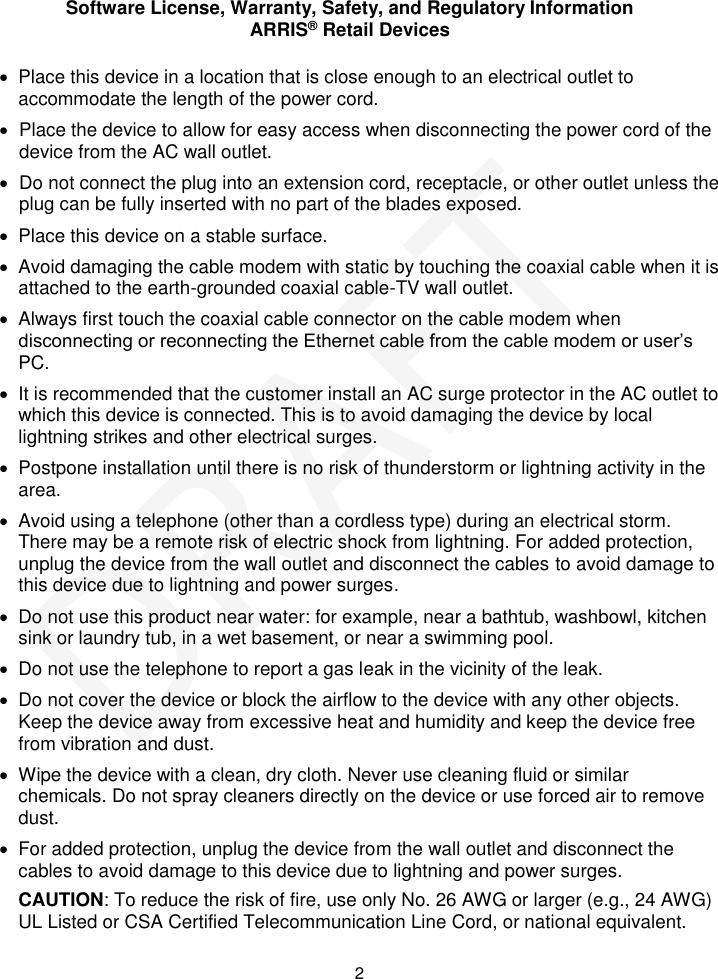 Software License, Warranty, Safety, and Regulatory Information ARRIS&reg; Retail Devices  2   Place this device in a location that is close enough to an electrical outlet to accommodate the length of the power cord.   Place the device to allow for easy access when disconnecting the power cord of the device from the AC wall outlet.  Do not connect the plug into an extension cord, receptacle, or other outlet unless the plug can be fully inserted with no part of the blades exposed.   Place this device on a stable surface.   Avoid damaging the cable modem with static by touching the coaxial cable when it is attached to the earth-grounded coaxial cable-TV wall outlet.   Always first touch the coaxial cable connector on the cable modem when disconnecting or reconnecting the Ethernet cable from the cable modem or user&rsquo;s PC.   It is recommended that the customer install an AC surge protector in the AC outlet to which this device is connected. This is to avoid damaging the device by local lightning strikes and other electrical surges.   Postpone installation until there is no risk of thunderstorm or lightning activity in the area.    Avoid using a telephone (other than a cordless type) during an electrical storm. There may be a remote risk of electric shock from lightning. For added protection, unplug the device from the wall outlet and disconnect the cables to avoid damage to this device due to lightning and power surges.   Do not use this product near water: for example, near a bathtub, washbowl, kitchen sink or laundry tub, in a wet basement, or near a swimming pool.   Do not use the telephone to report a gas leak in the vicinity of the leak.   Do not cover the device or block the airflow to the device with any other objects. Keep the device away from excessive heat and humidity and keep the device free from vibration and dust.   Wipe the device with a clean, dry cloth. Never use cleaning fluid or similar chemicals. Do not spray cleaners directly on the device or use forced air to remove dust.   For added protection, unplug the device from the wall outlet and disconnect the cables to avoid damage to this device due to lightning and power surges. CAUTION: To reduce the risk of fire, use only No. 26 AWG or larger (e.g., 24 AWG) UL Listed or CSA Certified Telecommunication Line Cord, or national equivalent. DRAFT