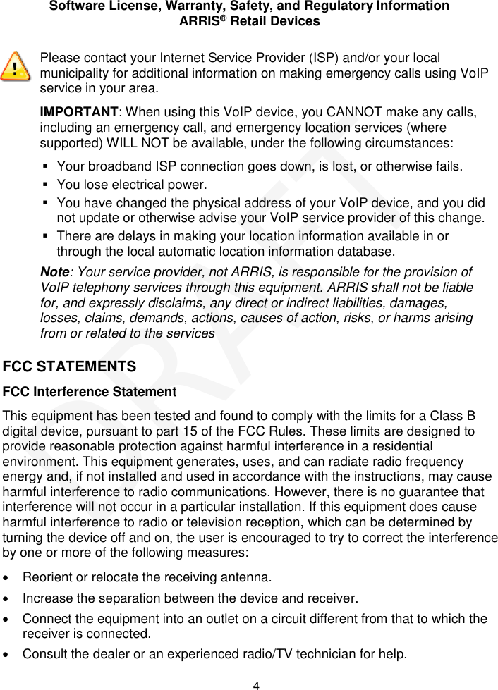 Software License, Warranty, Safety, and Regulatory Information ARRIS&reg; Retail Devices  4 FCC STATEMENTS FCC Interference Statement This equipment has been tested and found to comply with the limits for a Class B digital device, pursuant to part 15 of the FCC Rules. These limits are designed to provide reasonable protection against harmful interference in a residential environment. This equipment generates, uses, and can radiate radio frequency energy and, if not installed and used in accordance with the instructions, may cause harmful interference to radio communications. However, there is no guarantee that interference will not occur in a particular installation. If this equipment does cause harmful interference to radio or television reception, which can be determined by turning the device off and on, the user is encouraged to try to correct the interference by one or more of the following measures:   Reorient or relocate the receiving antenna.   Increase the separation between the device and receiver.   Connect the equipment into an outlet on a circuit different from that to which the receiver is connected.   Consult the dealer or an experienced radio/TV technician for help.  Please contact your Internet Service Provider (ISP) and/or your local municipality for additional information on making emergency calls using VoIP service in your area. IMPORTANT: When using this VoIP device, you CANNOT make any calls, including an emergency call, and emergency location services (where supported) WILL NOT be available, under the following circumstances:   Your broadband ISP connection goes down, is lost, or otherwise fails.    You lose electrical power.   You have changed the physical address of your VoIP device, and you did not update or otherwise advise your VoIP service provider of this change.   There are delays in making your location information available in or through the local automatic location information database. Note: Your service provider, not ARRIS, is responsible for the provision of VoIP telephony services through this equipment. ARRIS shall not be liable for, and expressly disclaims, any direct or indirect liabilities, damages, losses, claims, demands, actions, causes of action, risks, or harms arising from or related to the services  DRAFT