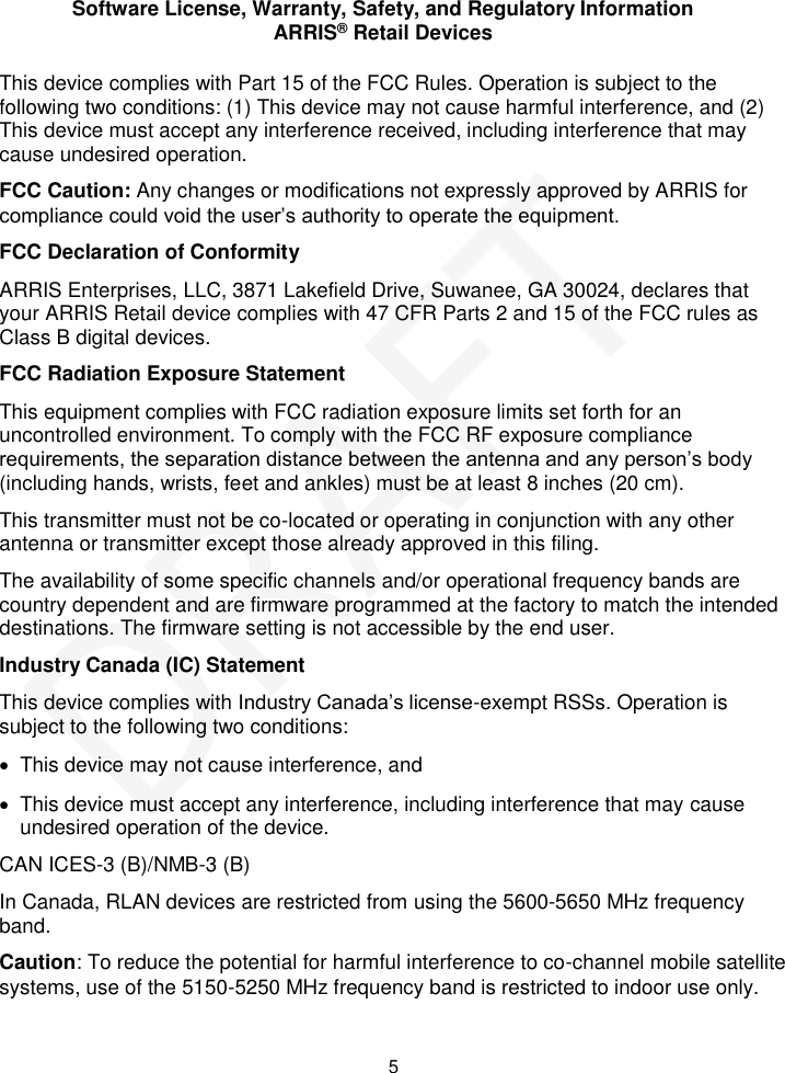 Software License, Warranty, Safety, and Regulatory Information ARRIS&reg; Retail Devices  5 This device complies with Part 15 of the FCC Rules. Operation is subject to the following two conditions: (1) This device may not cause harmful interference, and (2) This device must accept any interference received, including interference that may cause undesired operation. FCC Caution: Any changes or modifications not expressly approved by ARRIS for compliance could void the user&rsquo;s authority to operate the equipment. FCC Declaration of Conformity ARRIS Enterprises, LLC, 3871 Lakefield Drive, Suwanee, GA 30024, declares that your ARRIS Retail device complies with 47 CFR Parts 2 and 15 of the FCC rules as Class B digital devices.  FCC Radiation Exposure Statement This equipment complies with FCC radiation exposure limits set forth for an uncontrolled environment. To comply with the FCC RF exposure compliance requirements, the separation distance between the antenna and any person&rsquo;s body (including hands, wrists, feet and ankles) must be at least 8 inches (20 cm).  This transmitter must not be co-located or operating in conjunction with any other antenna or transmitter except those already approved in this filing.  The availability of some specific channels and/or operational frequency bands are country dependent and are firmware programmed at the factory to match the intended destinations. The firmware setting is not accessible by the end user.  Industry Canada (IC) Statement This device complies with Industry Canada&rsquo;s license-exempt RSSs. Operation is subject to the following two conditions:    This device may not cause interference, and    This device must accept any interference, including interference that may cause undesired operation of the device. CAN ICES-3 (B)/NMB-3 (B) In Canada, RLAN devices are restricted from using the 5600-5650 MHz frequency band. Caution: To reduce the potential for harmful interference to co-channel mobile satellite systems, use of the 5150-5250 MHz frequency band is restricted to indoor use only. DRAFT