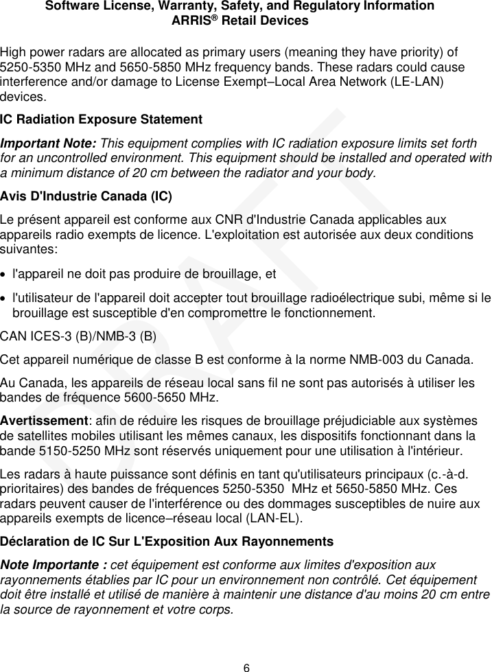 Software License, Warranty, Safety, and Regulatory Information ARRIS&reg; Retail Devices  6 High power radars are allocated as primary users (meaning they have priority) of  5250-5350 MHz and 5650-5850 MHz frequency bands. These radars could cause interference and/or damage to License Exempt&ndash;Local Area Network (LE-LAN) devices. IC Radiation Exposure Statement Important Note: This equipment complies with IC radiation exposure limits set forth for an uncontrolled environment. This equipment should be installed and operated with a minimum distance of 20 cm between the radiator and your body.  Avis D'Industrie Canada (IC) Le pr&eacute;sent appareil est conforme aux CNR d'Industrie Canada applicables aux appareils radio exempts de licence. L'exploitation est autoris&eacute;e aux deux conditions suivantes:   l'appareil ne doit pas produire de brouillage, et    l'utilisateur de l'appareil doit accepter tout brouillage radio&eacute;lectrique subi, m&ecirc;me si le brouillage est susceptible d'en compromettre le fonctionnement. CAN ICES-3 (B)/NMB-3 (B) Cet appareil num&eacute;rique de classe B est conforme &agrave; la norme NMB-003 du Canada. Au Canada, les appareils de r&eacute;seau local sans fil ne sont pas autoris&eacute;s &agrave; utiliser les bandes de fr&eacute;quence 5600-5650 MHz. Avertissement: afin de r&eacute;duire les risques de brouillage pr&eacute;judiciable aux syst&egrave;mes de satellites mobiles utilisant les m&ecirc;mes canaux, les dispositifs fonctionnant dans la bande 5150-5250 MHz sont r&eacute;serv&eacute;s uniquement pour une utilisation &agrave; l'int&eacute;rieur.  Les radars &agrave; haute puissance sont d&eacute;finis en tant qu'utilisateurs principaux (c.-&agrave;-d. prioritaires) des bandes de fr&eacute;quences 5250-5350  MHz et 5650-5850 MHz. Ces radars peuvent causer de l'interf&eacute;rence ou des dommages susceptibles de nuire aux appareils exempts de licence&ndash;r&eacute;seau local (LAN-EL). D&eacute;claration de IC Sur L'Exposition Aux Rayonnements Note Importante : cet &eacute;quipement est conforme aux limites d'exposition aux rayonnements &eacute;tablies par IC pour un environnement non contr&ocirc;l&eacute;. Cet &eacute;quipement doit &ecirc;tre install&eacute; et utilis&eacute; de mani&egrave;re &agrave; maintenir une distance d'au moins 20 cm entre la source de rayonnement et votre corps.  DRAFT