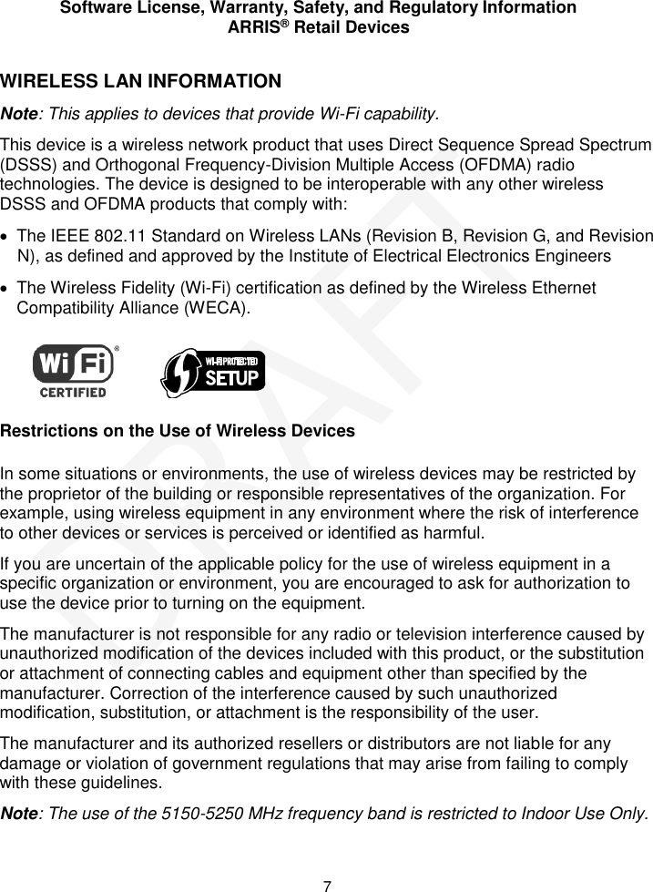 Software License, Warranty, Safety, and Regulatory Information ARRIS&reg; Retail Devices  7 WIRELESS LAN INFORMATION Note: This applies to devices that provide Wi-Fi capability. This device is a wireless network product that uses Direct Sequence Spread Spectrum (DSSS) and Orthogonal Frequency-Division Multiple Access (OFDMA) radio technologies. The device is designed to be interoperable with any other wireless DSSS and OFDMA products that comply with:   The IEEE 802.11 Standard on Wireless LANs (Revision B, Revision G, and Revision N), as defined and approved by the Institute of Electrical Electronics Engineers   The Wireless Fidelity (Wi-Fi) certification as defined by the Wireless Ethernet Compatibility Alliance (WECA).             Restrictions on the Use of Wireless Devices In some situations or environments, the use of wireless devices may be restricted by the proprietor of the building or responsible representatives of the organization. For example, using wireless equipment in any environment where the risk of interference to other devices or services is perceived or identified as harmful.  If you are uncertain of the applicable policy for the use of wireless equipment in a specific organization or environment, you are encouraged to ask for authorization to use the device prior to turning on the equipment.  The manufacturer is not responsible for any radio or television interference caused by unauthorized modification of the devices included with this product, or the substitution or attachment of connecting cables and equipment other than specified by the manufacturer. Correction of the interference caused by such unauthorized modification, substitution, or attachment is the responsibility of the user.  The manufacturer and its authorized resellers or distributors are not liable for any damage or violation of government regulations that may arise from failing to comply with these guidelines. Note: The use of the 5150-5250 MHz frequency band is restricted to Indoor Use Only. DRAFT