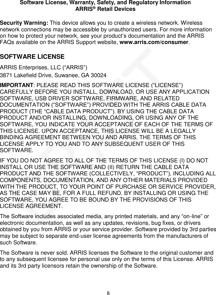 Software License, Warranty, Safety, and Regulatory Information ARRIS&reg; Retail Devices  8 Security Warning: This device allows you to create a wireless network. Wireless network connections may be accessible by unauthorized users. For more information on how to protect your network, see your product&rsquo;s documentation and the ARRIS FAQs available on the ARRIS Support website, www.arris.com/consumer. SOFTWARE LICENSE ARRIS Enterprises, LLC (&ldquo;ARRIS&rdquo;)  3871 Lakefield Drive, Suwanee, GA 30024 IMPORTANT: PLEASE READ THIS SOFTWARE LICENSE (&ldquo;LICENSE&rdquo;) CAREFULLY BEFORE YOU INSTALL, DOWNLOAD, OR USE ANY APPLICATION SOFTWARE, USB DRIVER SOFTWARE, FIRMWARE, AND RELATED DOCUMENTATION (&ldquo;SOFTWARE&rdquo;) PROVIDED WITH THE ARRIS CABLE DATA PRODUCT (THE &ldquo;CABLE DATA PRODUCT&rdquo;). BY USING THE CABLE DATA PRODUCT AND/OR INSTALLING, DOWNLOADING, OR USING ANY OF THE SOFTWARE, YOU INDICATE YOUR ACCEPTANCE OF EACH OF THE TERMS OF THIS LICENSE. UPON ACCEPTANCE, THIS LICENSE WILL BE A LEGALLY BINDING AGREEMENT BETWEEN YOU AND ARRIS. THE TERMS OF THIS LICENSE APPLY TO YOU AND TO ANY SUBSEQUENT USER OF THIS SOFTWARE. IF YOU DO NOT AGREE TO ALL OF THE TERMS OF THIS LICENSE (I) DO NOT INSTALL OR USE THE SOFTWARE AND (II) RETURN THE CABLE DATA PRODUCT AND THE SOFTWARE (COLLECTIVELY, &ldquo;PRODUCT&rdquo;), INCLUDING ALL COMPONENTS, DOCUMENTATION, AND ANY OTHER MATERIALS PROVIDED WITH THE PRODUCT, TO YOUR POINT OF PURCHASE OR SERVICE PROVIDER, AS THE CASE MAY BE, FOR A FULL REFUND. BY INSTALLING OR USING THE SOFTWARE, YOU AGREE TO BE BOUND BY THE PROVISIONS OF THIS LICENSE AGREEMENT. The Software includes associated media, any printed materials, and any &ldquo;on-line&rdquo; or electronic documentation, as well as any updates, revisions, bug fixes, or drivers obtained by you from ARRIS or your service provider. Software provided by 3rd parties may be subject to separate end-user license agreements from the manufacturers of such Software. The Software is never sold. ARRIS licenses the Software to the original customer and to any subsequent licensee for personal use only on the terms of this License. ARRIS and its 3rd party licensors retain the ownership of the Software.  DRAFT