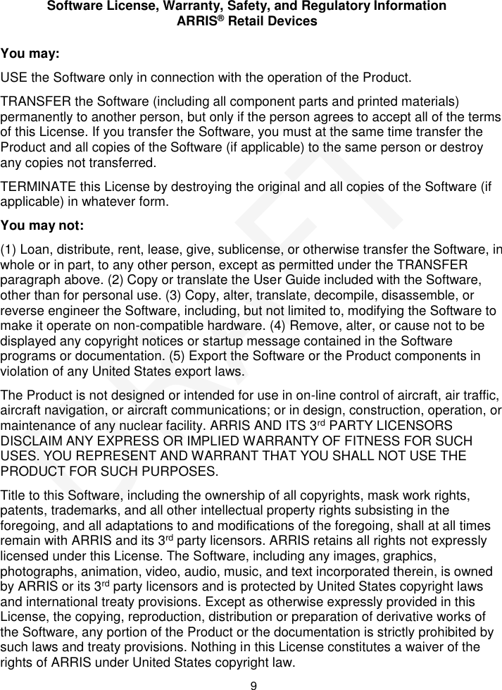 Software License, Warranty, Safety, and Regulatory Information ARRIS&reg; Retail Devices  9 You may: USE the Software only in connection with the operation of the Product. TRANSFER the Software (including all component parts and printed materials) permanently to another person, but only if the person agrees to accept all of the terms of this License. If you transfer the Software, you must at the same time transfer the Product and all copies of the Software (if applicable) to the same person or destroy any copies not transferred. TERMINATE this License by destroying the original and all copies of the Software (if applicable) in whatever form. You may not: (1) Loan, distribute, rent, lease, give, sublicense, or otherwise transfer the Software, in whole or in part, to any other person, except as permitted under the TRANSFER paragraph above. (2) Copy or translate the User Guide included with the Software, other than for personal use. (3) Copy, alter, translate, decompile, disassemble, or reverse engineer the Software, including, but not limited to, modifying the Software to make it operate on non-compatible hardware. (4) Remove, alter, or cause not to be displayed any copyright notices or startup message contained in the Software programs or documentation. (5) Export the Software or the Product components in violation of any United States export laws. The Product is not designed or intended for use in on-line control of aircraft, air traffic, aircraft navigation, or aircraft communications; or in design, construction, operation, or maintenance of any nuclear facility. ARRIS AND ITS 3rd PARTY LICENSORS DISCLAIM ANY EXPRESS OR IMPLIED WARRANTY OF FITNESS FOR SUCH USES. YOU REPRESENT AND WARRANT THAT YOU SHALL NOT USE THE PRODUCT FOR SUCH PURPOSES. Title to this Software, including the ownership of all copyrights, mask work rights, patents, trademarks, and all other intellectual property rights subsisting in the foregoing, and all adaptations to and modifications of the foregoing, shall at all times remain with ARRIS and its 3rd party licensors. ARRIS retains all rights not expressly licensed under this License. The Software, including any images, graphics, photographs, animation, video, audio, music, and text incorporated therein, is owned by ARRIS or its 3rd party licensors and is protected by United States copyright laws and international treaty provisions. Except as otherwise expressly provided in this License, the copying, reproduction, distribution or preparation of derivative works of the Software, any portion of the Product or the documentation is strictly prohibited by such laws and treaty provisions. Nothing in this License constitutes a waiver of the rights of ARRIS under United States copyright law. DRAFT