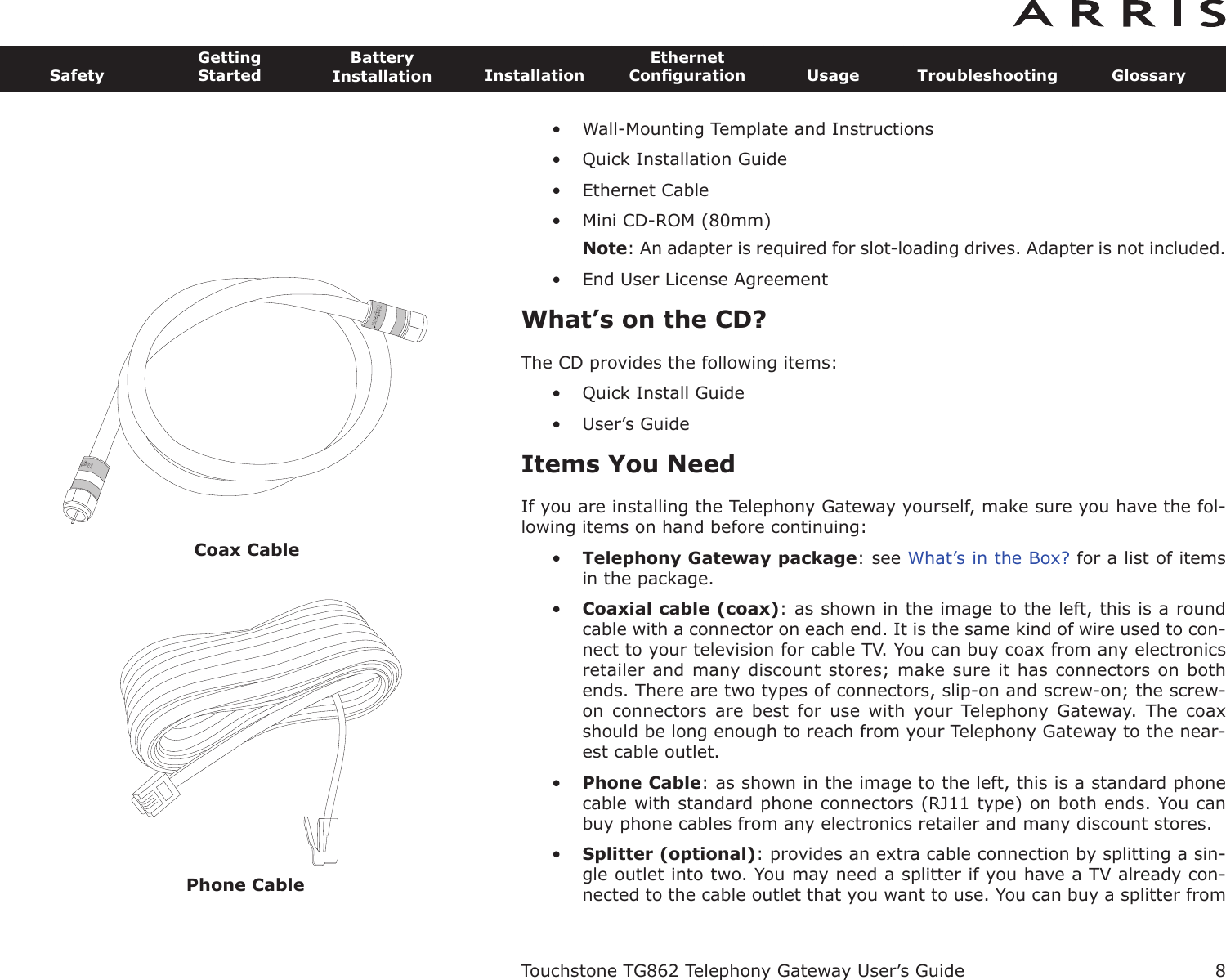 Coax Cable8SafetyGettingStartedBatteryInstallation InstallationEthernetConﬁguration Usage Troubleshooting GlossaryTouchstone TG862 Telephony Gateway User’s Guide• Wall-Mounting Template and Instructions• Quick Installation Guide• Ethernet Cable• Mini CD-ROM (80mm)Note: An adapter is required for slot-loading drives. Adapter is not included.• End User License AgreementWhat’s on the CD?The CD provides the following items:• Quick Install Guide• User’s GuideItems You NeedIf you are installing the Telephony Gateway yourself, make sure you have the fol-low ing items on hand before continuing:•Telephony Gateway package: see What’s in the Box? for a list of itemsin the  package.•Coaxial cable (coax): as shown in the image to the left, this is a roundcable with a connector on each end. It is the same kind of wire used to con-nect to your television for cable TV. You can buy coax from any electronicsretailer and many discount stores; make sure it has connectors on bothends. There are two types of connectors, slip-on and screw-on; the screw-on  connectors  are  best  for  use  with  your  Telephony  Gateway.  The  coaxshould be long enough to reach from your Telephony Gateway to the near-est cable outlet.•Phone Cable: as shown in the image to the left, this is a standard phonecable with standard phone connectors (RJ11 type) on both ends. You canbuy phone cables from any electronics retailer and many discount stores. •Splitter (optional): provides an extra cable connection by splitting a sin-gle outlet into two. You may need a splitter if you have a TV already con-nected to the cable outlet that you want to use. You can buy a splitter fromPhone Cable