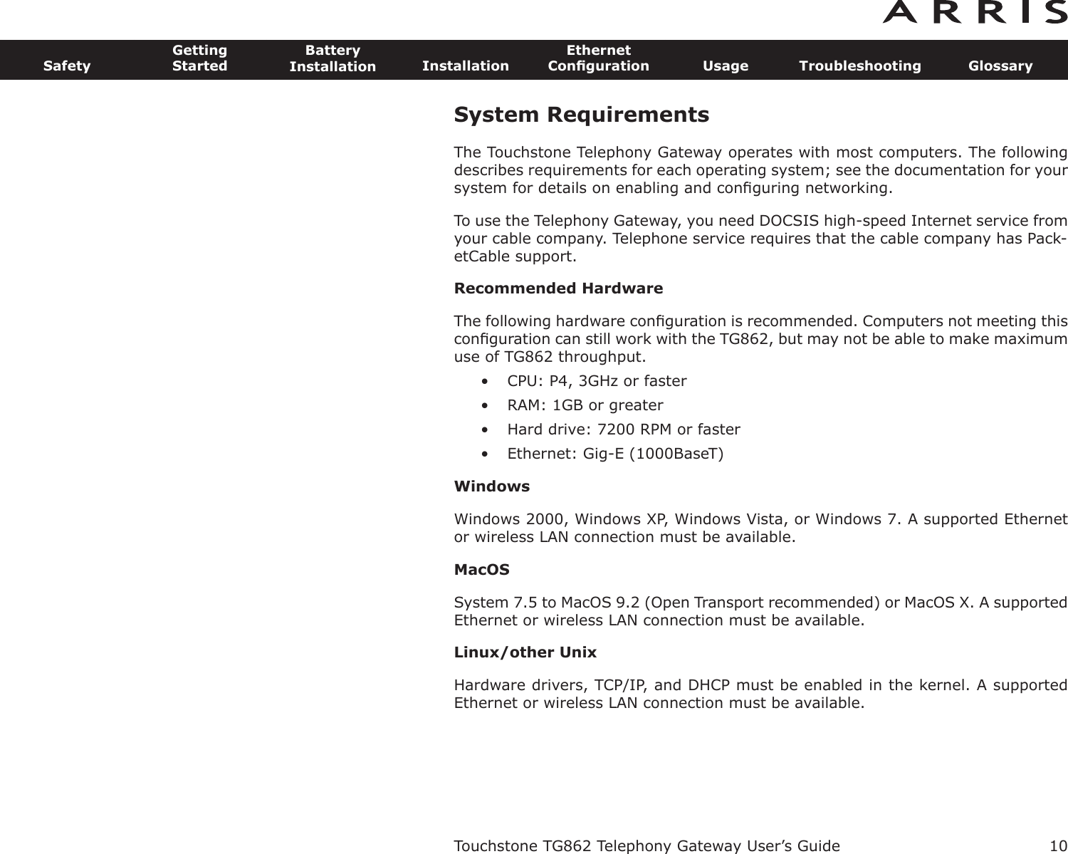 10SafetyGettingStartedBatteryInstallation InstallationEthernetConﬁguration Usage Troubleshooting GlossaryTouchstone TG862 Telephony Gateway User’s GuideSystem RequirementsThe Touchstone Telephony Gateway operates with most computers. The followingdescribes requirements for each operating system; see the documentation for yoursystem for details on enabling and conﬁguring networking.To use the Telephony Gateway, you need DOCSIS high-speed Internet service fromyour cable company. Telephone service requires that the cable company has Pack-etCable support.Recommended HardwareThe following hardware conﬁguration is recommended. Computers not meeting thisconﬁguration can still work with the TG862, but may not be able to make maximumuse of TG862 throughput.• CPU: P4, 3GHz or faster• RAM: 1GB or greater• Hard drive: 7200 RPM or faster• Ethernet: Gig-E (1000BaseT)WindowsWindows 2000, Windows XP, Windows Vista, or Windows 7. A supported Ethernetor wireless LAN connection must be available.MacOSSystem 7.5 to MacOS 9.2 (Open Transport recommended) or MacOS X. A supportedEthernet or wireless LAN connection must be available.Linux/other UnixHardware drivers, TCP/IP, and DHCP must be enabled in the kernel. A supportedEthernet or wireless LAN connection must be available.