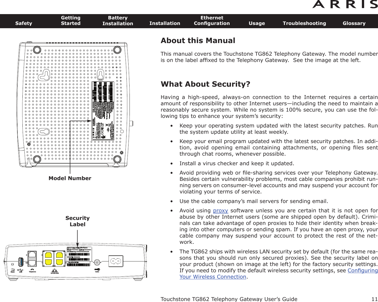 About this ManualThis manual covers the Touchstone TG862 Telephony Gateway. The model numberis on the label afﬁxed to the Telephony Gateway.  See the image at the left.What About Security?Having  a  high-speed,  always-on  connection  to  the  Internet  requires  a  certainamount of responsibility to other Internet users—including the need to maintain areasonably secure system. While no system is 100% secure, you can use the fol-lowing tips to enhance your system’s security:• Keep your operating system updated with the latest security patches. Runthe system update utility at least weekly.• Keep your email program updated with the latest security patches. In addi-tion,  avoid  opening  email  containing  attachments,  or  opening  ﬁles  sentthrough chat rooms, whenever possible.• Install a virus checker and keep it updated.• Avoid providing web or ﬁle-sharing services over your Telephony Gateway.Besides certain vulnerability problems, most cable companies prohibit run-ning servers on consumer-level accounts and may suspend your account forviolating your terms of service.• Use the cable company’s mail servers for sending email.• Avoid using proxy software unless you are certain that it is not open forabuse by other Internet users (some are shipped open by  default). Crimi-nals can take advantage of open proxies to hide their identity when break-ing into other computers or sending spam. If you have an open proxy, yourca ble company may suspend your account to protect the rest of the net-work.• The TG862 ships with wireless LAN security set by default (for the same rea-sons that you should run only secured proxies). See the security label onyour product (shown on image at the left) for the factory security settings.If you need to modify the default wireless security settings, see ConﬁguringYour Wireless Connection.Touchstone TG862 Telephony Gateway User’s GuideSafetyGettingStartedBatteryInstallation InstallationEthernetConﬁguration Usage Troubleshooting Glossary11       DANGER®Model NumberReset USB Telephone Ethernet10/100/1000Cable1/222143SecurityLabel