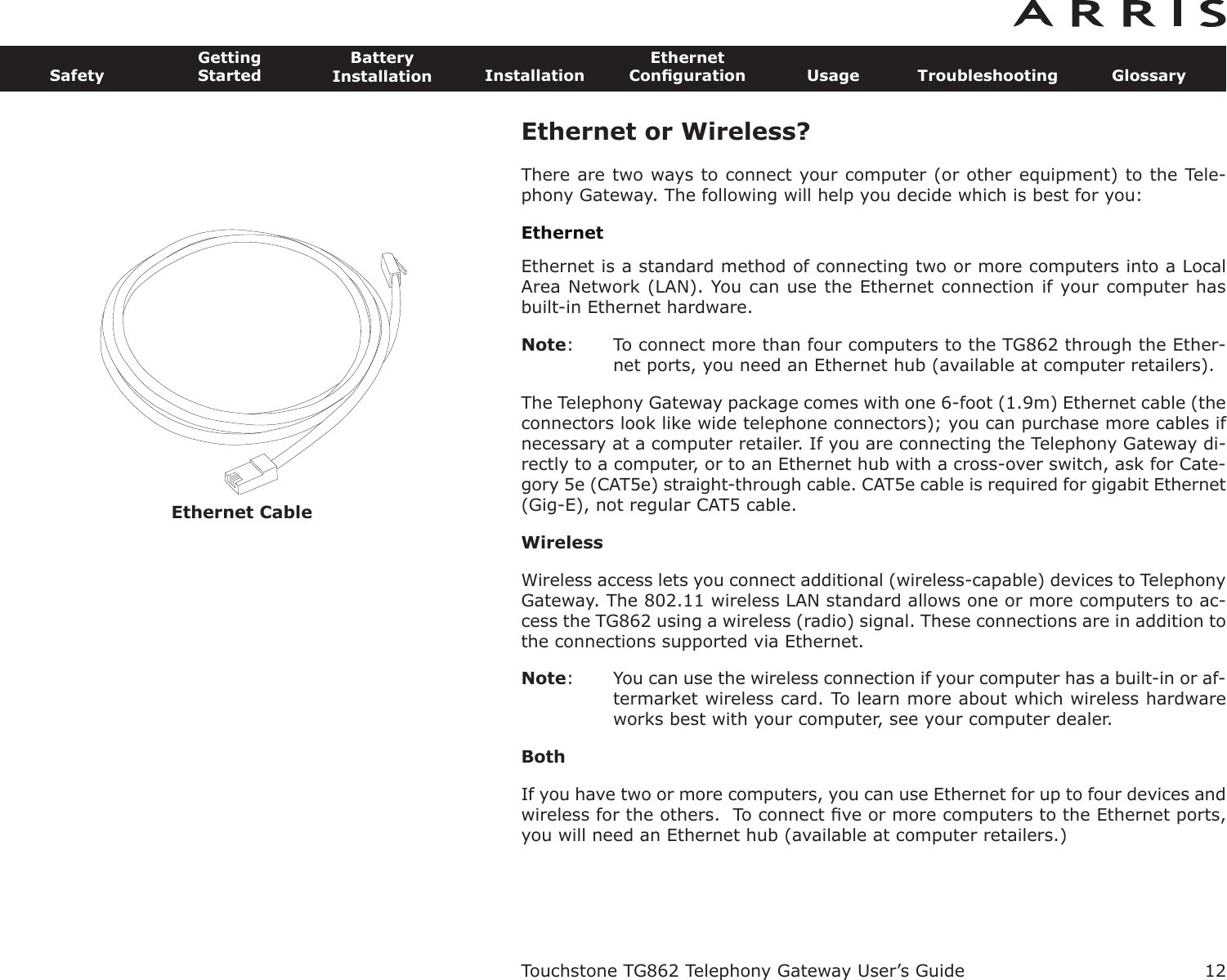 Ethernet Cable12SafetyGettingStartedBatteryInstallation InstallationEthernetConﬁguration Usage Troubleshooting GlossaryTouchstone TG862 Telephony Gateway User’s GuideEthernet or Wireless?There are two ways to connect your computer (or other equipment) to the Tele-phony Gateway. The following will help you decide which is best for you:EthernetEthernet is a standard method of connecting two or more computers into a LocalArea Network (LAN). You can use the Ethernet connection if your computer hasbuilt-in Ethernet hardware.Note: To connect more than four computers to the TG862 through the Ether-net ports, you need an Ethernet hub (available at computer retail ers).The Telephony Gateway package comes with one 6-foot (1.9m) Ethernet cable (theconnectors look like wide telephone connectors); you can purchase more cables ifnecessary at a computer retailer. If you are connecting the Telephony Gateway di-rectly to a computer, or to an Ethernet hub with a cross-over switch, ask for Cate-gory 5e (CAT5e) straight-through cable. CAT5e cable is required for gigabit Ethernet(Gig-E), not regular CAT5 cable.WirelessWireless access lets you connect additional (wireless-capable) devices to TelephonyGateway. The 802.11 wireless LAN standard allows one or more computers to ac-cess the TG862 using a wireless (radio) signal. These connections are in addition tothe connections supported via Ethernet.Note: You can use the wireless connection if your computer has a built-in or af-termarket wireless card. To learn more about which wireless hardwareworks best with your com puter, see your computer dealer.BothIf you have two or more computers, you can use Ethernet for up to four devices andwireless for the others.  To connect ﬁve or more computers to the Ethernet ports,you will need an Ethernet hub (available at computer retailers.)