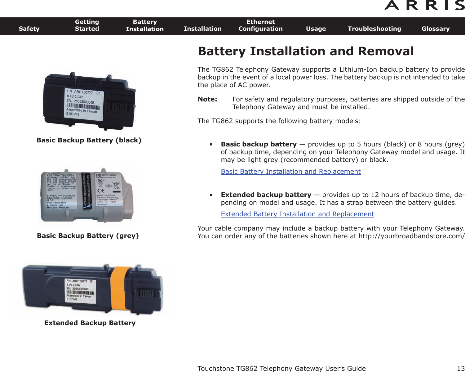 Battery Installation and RemovalThe TG862 Telephony Gateway supports a Lithium-Ion backup battery to providebackup in the event of a local power loss. The battery backup is not intended to takethe place of AC power.Note: For safety and regulatory purposes, batteries are shipped outside of theTelephony Gateway and must be installed.The TG862 supports the following battery models:•Basic backup battery — provides up to 5 hours (black) or 8 hours (grey)of backup time, depending on your Telephony Gateway model and usage. Itmay be light grey (recommended battery) or black.Basic Battery Installation and Replacement•Extended backup battery — provides up to 12 hours of backup time, de-pending on model and usage. It has a strap between the battery guides.Extended Battery Installation and ReplacementYour cable company may include a backup battery with your Telephony Gateway.You can order any of the batteries shown here at http://yourbroadbandstore.com/Touchstone TG862 Telephony Gateway User’s GuideSafetyGettingStartedBatteryInstallation InstallationEthernetConﬁguration Usage Troubleshooting Glossary13Basic Backup Battery (black)Basic Backup Battery (grey)Extended Backup Battery