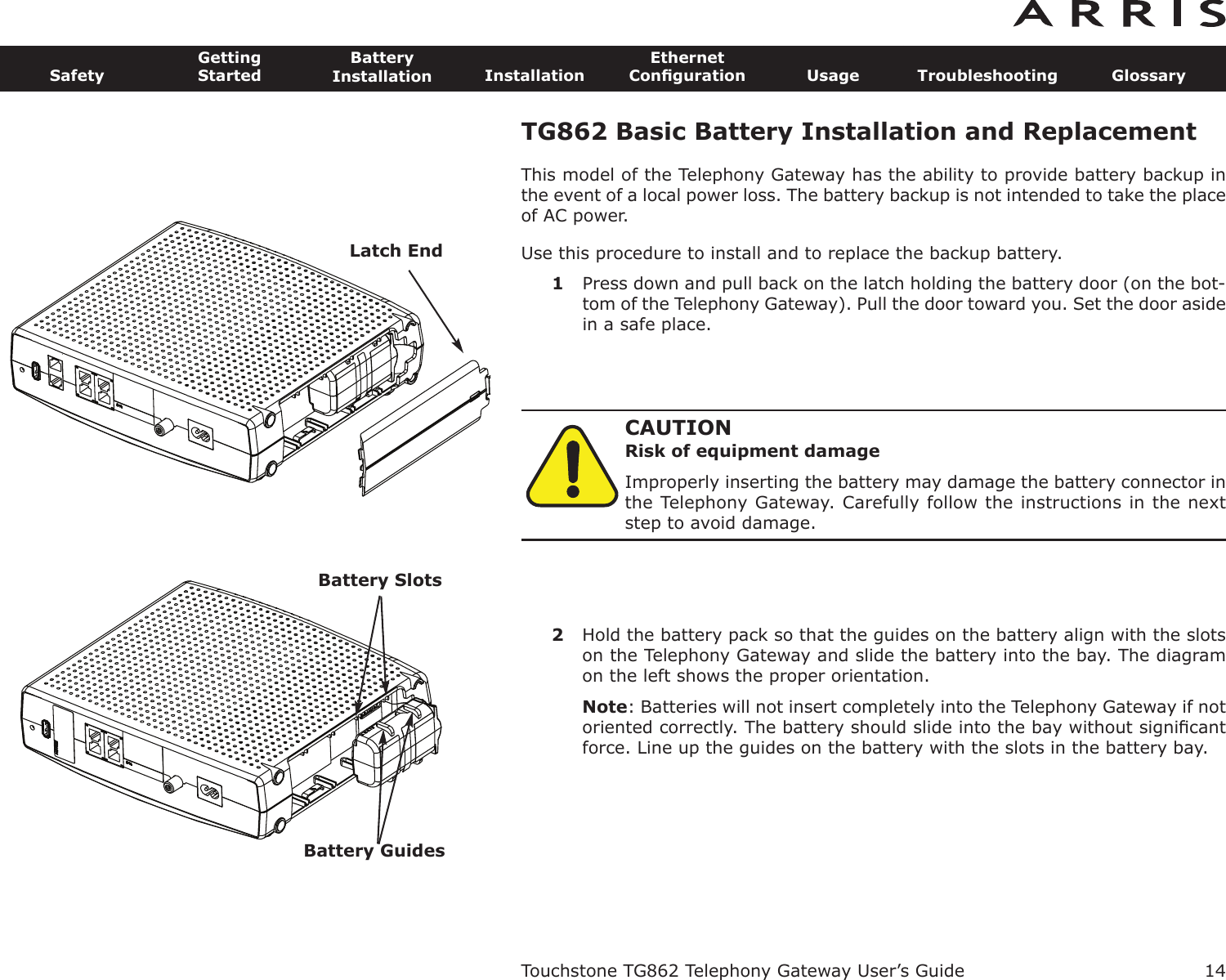 TG862 Basic Battery Installation and ReplacementThis model of the Telephony Gateway has the ability to provide battery backup inthe event of a local power loss. The battery backup is not intended to take the placeof AC power.Use this procedure to install and to replace the backup battery.1Press down and pull back on the latch holding the battery door (on the bot-tom of the Telephony Gateway). Pull the door toward you. Set the door asidein a safe place.CAUTIONRisk of equipment damageImproperly inserting the battery may damage the battery connector inthe Telephony Gateway. Carefully follow the instructions in the nextstep to avoid damage.2Hold the battery pack so that the guides on the battery align with the slotson the Telephony Gateway and slide the battery into the bay. The diagramon the left shows the proper orientation.Note: Batteries will not insert completely into the Telephony Gateway if notoriented correctly. The battery should slide into the bay without signiﬁcantforce. Line up the guides on the battery with the slots in the battery bay.Touchstone TG862 Telephony Gateway User’s GuideSafetyGettingStartedBatteryInstallation InstallationEthernetConﬁguration Usage Troubleshooting Glossary14Latch EndBattery SlotsBattery Guides