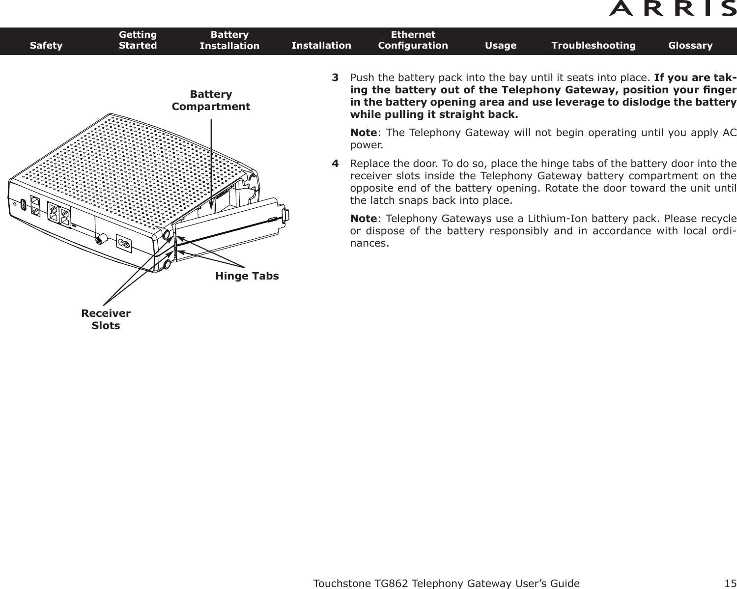 3Push the battery pack into the bay until it seats into place. If you are tak-ing the battery out of the Telephony Gateway, position your ﬁngerin the battery opening area and use leverage to dislodge the batterywhile pulling it straight back.Note: The Telephony Gateway will not begin operating until you apply ACpower.4Replace the door. To do so, place the hinge tabs of the battery door into thereceiver slots inside the Telephony Gateway battery compartment on the opposite end of the battery opening. Rotate the door toward the unit untilthe latch snaps back into place.Note: Telephony Gateways use a Lithium-Ion battery pack. Please recycleor dispose  of  the  battery  responsibly  and  in  accordance  with local  ordi-nances.Touchstone TG862 Telephony Gateway User’s GuideSafetyGettingStartedBatteryInstallation InstallationEthernetConﬁguration Usage Troubleshooting Glossary15BatteryCompartmentReceiverSlotsHinge Tabs