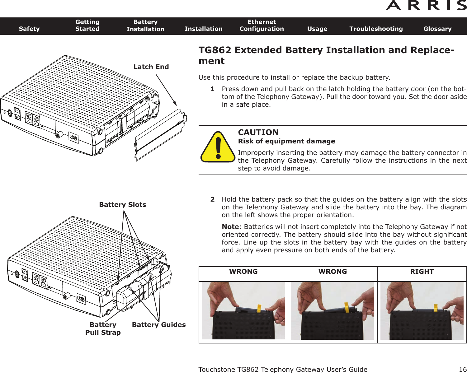 TG862 Extended Battery Installation and Replace-mentUse this procedure to install or replace the backup battery.1Press down and pull back on the latch holding the battery door (on the bot-tom of the Telephony Gateway). Pull the door toward you. Set the door asidein a safe place.CAUTIONRisk of equipment damageImproperly inserting the battery may damage the battery connector inthe Telephony Gateway. Carefully follow the instructions in the nextstep to avoid damage.2Hold the battery pack so that the guides on the battery align with the slotson the Telephony Gateway and slide the battery into the bay. The diagramon the left shows the proper orientation.Note: Batteries will not insert completely into the Telephony Gateway if notoriented correctly. The battery should slide into the bay without signiﬁcantforce. Line up the slots in the battery bay with the guides on the batteryand apply even pressure on both ends of the battery.Touchstone TG862 Telephony Gateway User’s GuideSafetyGettingStartedBatteryInstallation InstallationEthernetConﬁguration Usage Troubleshooting Glossary16BatteryPull StrapBattery GuidesBattery SlotsWRONG WRONG RIGHTLatch End