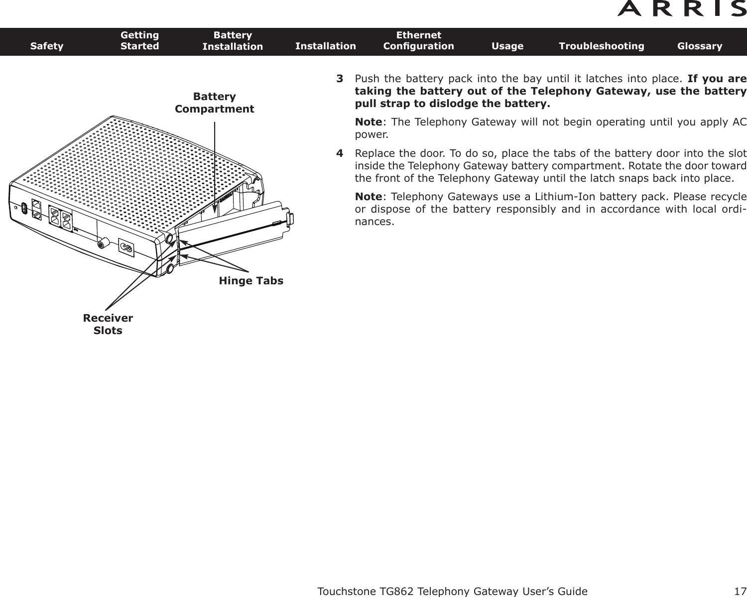 3Push the battery pack into the bay until it latches into place. If you aretaking the battery out of the Telephony Gateway, use the batterypull strap to dislodge the battery.Note: The Telephony Gateway will not begin operating until you apply ACpower.4Replace the door. To do so, place the tabs of the battery door into the slotinside the Telephony Gateway battery compartment. Rotate the door towardthe front of the Telephony Gateway until the latch snaps back into place.Note: Telephony Gateways use a Lithium-Ion battery pack. Please recycleor dispose  of  the  battery  responsibly  and  in  accordance  with local  ordi-nances.Touchstone TG862 Telephony Gateway User’s GuideSafetyGettingStartedBatteryInstallation InstallationEthernetConﬁguration Usage Troubleshooting Glossary17BatteryCompartmentReceiverSlotsHinge Tabs