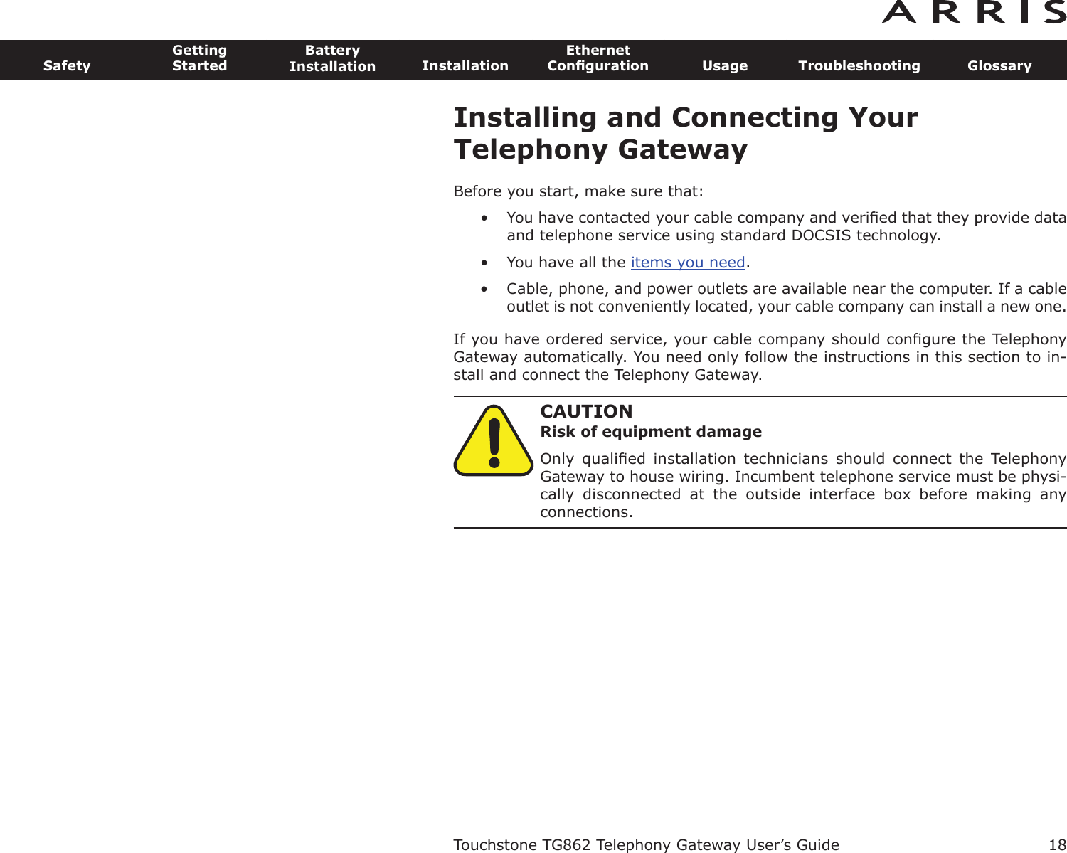 Installing and Connecting YourTelephony GatewayBefore you start, make sure that:• You have contacted your cable company and veriﬁed that they provide dataand telephone service using standard DOCSIS technology.• You have all the items you need.• Cable, phone, and power outlets are available near the computer. If a cableoutlet is not conveniently located, your cable company can install a new one.If you have ordered service, your cable company should conﬁgure the TelephonyGateway automatically. You need only follow the instructions in this section to in-stall and connect the Telephony Gateway.CAUTIONRisk of equipment damageOnly  qualiﬁed  installation  technicians  should  connect  the  TelephonyGateway to house wiring. Incumbent telephone service must be physi-cally  disconnected  at  the  outside  interface  box  before  making  anyconnections.Touchstone TG862 Telephony Gateway User’s GuideSafetyGettingStartedBatteryInstallation InstallationEthernetConﬁguration Usage Troubleshooting Glossary18