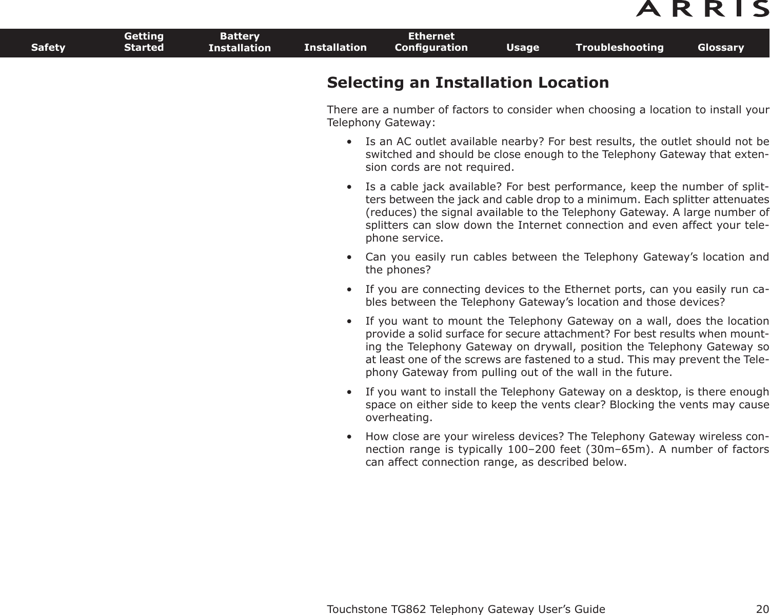 Selecting an Installation LocationThere are a number of factors to consider when choosing a location to install yourTelephony Gateway:• Is an AC outlet available nearby? For best results, the outlet should not beswitched and should be close enough to the Telephony Gateway that exten-sion cords are not required.• Is a cable jack available? For best performance, keep the number of split-ters between the jack and cable drop to a minimum. Each splitter attenuates(re duces) the signal available to the Telephony Gateway. A large number ofsplit ters can slow down the Internet connection and even affect your tele-phone service.• Can you easily run cables between the Telephony Gateway’s location andthe phones?• If you are connecting devices to the Ethernet ports, can you easily run ca-bles between the Telephony Gateway’s location and those devices?• If you want to mount the Telephony Gateway on a wall, does the locationpro vide a solid surface for secure attachment? For best results when mount-ing the Telephony Gateway on drywall, position the Telephony Gateway soat least one of the screws are fastened to a stud. This may prevent the Tele-phony Gateway from pulling out of the wall in the future.• If you want to install the Telephony Gateway on a desktop, is there enoughspace on either side to keep the vents clear? Blocking the vents may causeoverheating.• How close are your wireless devices? The Telephony Gateway wireless con-nection range is typically 100–200 feet (30m–65m). A number of factorscan affect connection range, as described below.Touchstone TG862 Telephony Gateway User’s GuideSafetyGettingStartedBatteryInstallation InstallationEthernetConﬁguration Usage Troubleshooting Glossary20