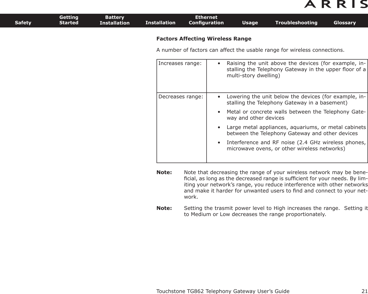 Factors Affecting Wireless RangeA number of factors can affect the usable range for wireless connections.Note: Note that decreasing the range of your wireless network may be bene-ﬁcial, as long as the decreased range is sufﬁcient for your needs. By lim-iting your network’s range, you reduce interference with other networksand make it harder for unwant ed users to ﬁnd and connect to your net-work.Note: Setting the trasmit power level to High increases the range.  Setting itto Medium or Low decreases the range proportionately.Increases range: • Raising the unit above the devices (for example, in-stalling the Telephony Gateway in the upper ﬂoor of amulti-story dwelling)Decreases range: • Lowering the unit below the devices (for example, in-stalling the Telephony Gateway in a basement)• Metal or concrete walls between the Telephony Gate-way and other devices• Large metal appliances, aquariums, or metal cabinetsbetween the Telephony Gateway and other devices• Interference and RF noise (2.4 GHz wireless phones,microwave ovens, or other wireless networks)Touchstone TG862 Telephony Gateway User’s GuideSafetyGettingStartedBatteryInstallation InstallationEthernetConﬁguration Usage Troubleshooting Glossary21