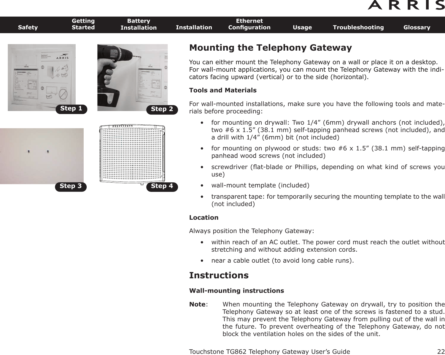 Step 1 Step 2Step 3 Step 422SafetyGettingStartedBatteryInstallation InstallationEthernetConﬁguration Usage Troubleshooting GlossaryTouchstone TG862 Telephony Gateway User’s GuideMounting the Telephony GatewayYou can either mount the Telephony Gateway on a wall or place it on a desktop.For wall-mount applications, you can mount the Telephony Gateway with the indi-cators facing upward (vertical) or to the side (horizontal).Tools and MaterialsFor wall-mounted installations, make sure you have the following tools and mate-rials before proceeding:• for mounting on drywall: Two 1/4” (6mm) drywall anchors (not included),two #6 x 1.5” (38.1 mm) self-tapping panhead screws (not included), anda drill with 1/4” (6mm) bit (not included)• for mounting on plywood or studs: two #6 x 1.5” (38.1 mm) self-tappingpanhead wood screws (not included)• screwdriver (ﬂat-blade or Phillips, depending on what kind of screws youuse)• wall-mount template (included)• transparent tape: for temporarily securing the mounting template to the wall(not included)LocationAlways position the Telephony Gateway:• within reach of an AC outlet. The power cord must reach the outlet withoutstretching and without adding extension cords.• near a cable outlet (to avoid long cable runs).InstructionsWall-mounting instructionsNote: When mounting the Telephony Gateway on drywall, try to position theTelephony Gateway so at least one of the screws is fastened to a stud.This may prevent the Telephony Gateway from pulling out of the wall inthe future. To prevent overheating of the Telephony Gateway, do notblock the ventilation holes on the sides of the unit.