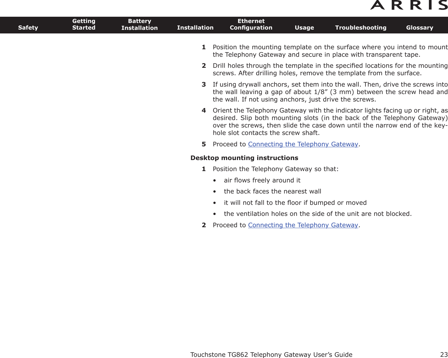 23SafetyGettingStartedBatteryInstallation InstallationEthernetConﬁguration Usage Troubleshooting GlossaryTouchstone TG862 Telephony Gateway User’s Guide1Position the mounting template on the surface where you intend to mountthe Telephony Gateway and secure in place with transparent tape.2Drill holes through the template in the speciﬁed locations for the mountingscrews. After drilling holes, remove the template from the surface.3If using drywall anchors, set them into the wall. Then, drive the screws intothe wall leaving a gap of about 1/8” (3 mm) between the screw head andthe wall. If not using anchors, just drive the screws.4Orient the Telephony Gateway with the indicator lights facing up or right, asdesired. Slip both mounting slots (in the back of the Telephony Gateway)over the screws, then slide the case down until the narrow end of the key-hole slot contacts the screw shaft.5Proceed to Connecting the Telephony Gateway.Desktop mounting instructions1Position the Telephony Gateway so that:• air ﬂows freely around it• the back faces the nearest wall• it will not fall to the ﬂoor if bumped or moved• the ventilation holes on the side of the unit are not blocked.2Proceed to Connecting the Telephony Gateway.