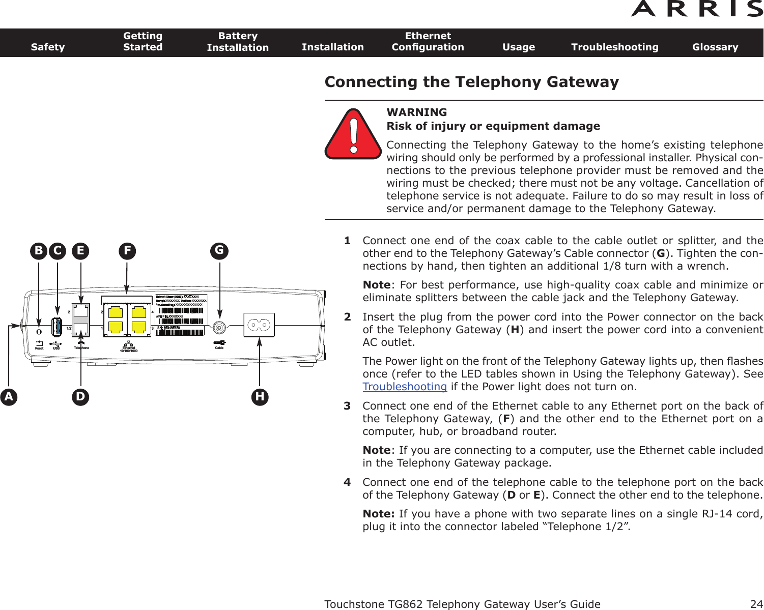 Connecting the Telephony GatewayWARNINGRisk of injury or equipment damageConnecting the Telephony Gateway to the home’s existing telephonewiring should only be performed by a professional installer. Physical con-nections to the previous telephone provider must be removed and thewiring must be checked; there must not be any voltage. Cancellation oftelephone service is not adequate. Failure to do so may result in loss ofservice and/or permanent damage to the Telephony Gateway.1Connect one end of the coax cable to the cable outlet or splitter, and theother end to the Telephony Gateway’s Cable connector (G). Tighten the con-nections by hand, then tighten an additional 1/8 turn with a wrench.Note: For best performance, use high-quality coax cable and minimize oreliminate splitters between the cable jack and the Telephony Gateway.2Insert the plug from the power cord into the Power connector on the backof the Telephony Gateway (H) and insert the power cord into a convenientAC outlet.The Power light on the front of the Telephony Gateway lights up, then ﬂashesonce (refer to the LED tables shown in Using the Telephony Gateway). SeeTroubleshooting if the Power light does not turn on.3Connect one end of the Ethernet cable to any Ethernet port on the back ofthe Telephony Gateway, (F) and the other end to the Ethernet port on acom puter, hub, or broadband router.Note: If you are connecting to a computer, use the Ethernet cable includedin the Telephony Gateway package.4Connect one end of the telephone cable to the telephone port on the backof the Telephony Gateway (Dor E). Connect the other end to the telephone.Note: If you have a phone with two separate lines on a single RJ-14 cord,plug it into the connector labeled “Telephone 1/2”.Touchstone TG862 Telephony Gateway User’s GuideSafetyGettingStartedBatteryInstallation InstallationEthernetConﬁguration Usage Troubleshooting Glossary24Reset USB Telephone Ethernet10/100/1000Cable1/222143ACBDFEHG