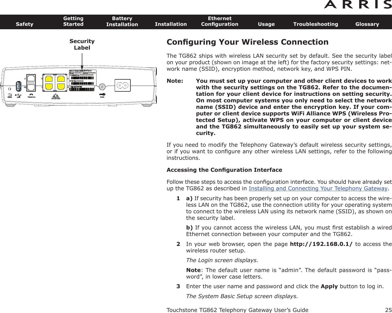 Conﬁguring Your Wireless ConnectionThe TG862 ships with wireless LAN security set by default. See the security labelon your product (shown on image at the left) for the factory security settings: net-work name (SSID), encryption method, network key, and WPS PIN.Note: You must set up your computer and other client devices to workwith the security settings on the TG862. Refer to the documen-tation for your client device for instructions on setting security.On most computer systems you only need to select the networkname (SSID) device and enter the encryption key. If your com-puter or client device supports WiFi Alliance WPS (Wireless Pro-tected Setup), activate WPS on your computer or client deviceand the TG862 simultaneously to easily set up your system se-curity.If you need to modify the Telephony Gateway’s default wireless security settings,or if you want to conﬁgure any other wireless LAN settings, refer to the followinginstructions.Accessing the Conﬁguration InterfaceFollow these steps to access the conﬁguration interface. You should have already setup the TG862 as described in Installing and Connecting Your Telephony Gateway.1 a) If security has been properly set up on your computer to access the wire-less LAN on the TG862, use the connection utility for your operating systemto connect to the wireless LAN using its network name (SSID), as shown onthe security label.b) If you cannot access the wireless LAN, you must ﬁrst establish a wiredEthernet connection between your computer and the TG862.2In your web browser, open the page http://192.168.0.1/ to access thewireless router setup.The Login screen displays.Note: The default user name is “admin”. The default password is “pass-word”, in lower case letters.3Enter the user name and password and click the Apply button to log in.The System Basic Setup screen displays.Touchstone TG862 Telephony Gateway User’s GuideSafetyGettingStartedBatteryInstallation InstallationEthernetConﬁguration Usage Troubleshooting Glossary25Reset USB Telephone Ethernet10/100/1000Cable1/222143SecurityLabel