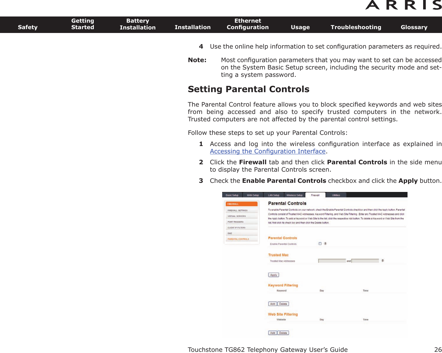 4Use the online help information to set conﬁguration parameters as required.Note: Most conﬁguration parameters that you may want to set can be accessedon the System Basic Setup screen, including the security mode and set-ting a system password.Setting Parental ControlsThe Parental Control feature allows you to block speciﬁed keywords and web sitesfrom  being  accessed  and  also  to  specify  trusted  computers  in  the  network. Trusted computers are not affected by the parental control settings.Follow these steps to set up your Parental Controls:1Access  and  log  into  the  wireless  conﬁguration  interface  as  explained  in Accessing the Conﬁguration Interface.2Click the Firewall tab and then click Parental Controls in the side menuto display the Parental Controls screen.3Check the Enable Parental Controls checkbox and click the Apply button.Touchstone TG862 Telephony Gateway User’s GuideSafetyGettingStartedBatteryInstallation InstallationEthernetConﬁguration Usage Troubleshooting Glossary26