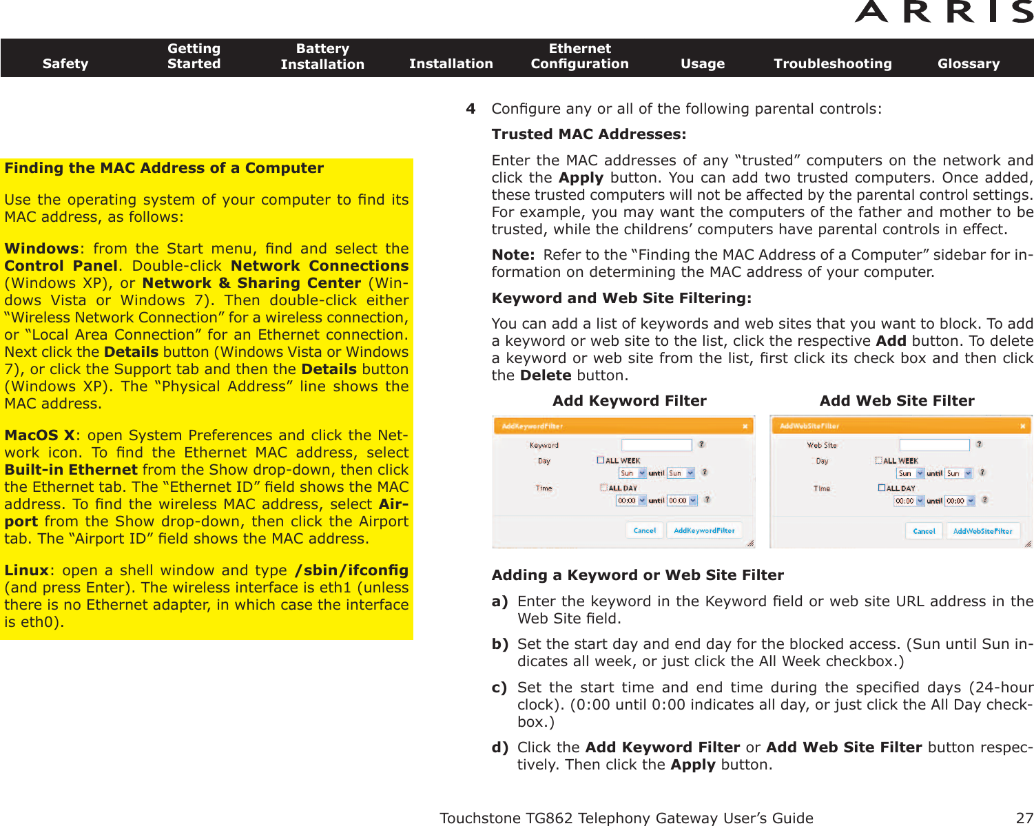 4Conﬁgure any or all of the following parental controls:Trusted MAC Addresses:Enter the MAC addresses of any “trusted” computers on the network andclick the Apply button. You can add two trusted computers. Once added,these trusted computers will not be affected by the parental control settings.For example, you may want the computers of the father and mother to betrusted, while the childrens’ computers have parental controls in effect.Note: Refer to the “Finding the MAC Address of a Computer” sidebar for in-formation on determining the MAC address of your computer.Keyword and Web Site Filtering:You can add a list of keywords and web sites that you want to block. To adda keyword or web site to the list, click the respective Add button. To deletea keyword or web site from the list, ﬁrst click its check box and then clickthe Delete button.Adding a Keyword or Web Site Filtera) Enter the keyword in the Keyword ﬁeld or web site URL address in theWeb Site ﬁeld.b) Set the start day and end day for the blocked access. (Sun until Sun in-dicates all week, or just click the All Week checkbox.)c) Set  the  start  time  and  end  time  during  the  speciﬁed  days  (24-hourclock). (0:00 until 0:00 indicates all day, or just click the All Day check-box.)d) Click the Add Keyword Filter or Add Web Site Filter button respec-tively. Then click the Apply button.Touchstone TG862 Telephony Gateway User’s GuideSafetyGettingStartedBatteryInstallation InstallationEthernetConﬁguration Usage Troubleshooting Glossary27Add Keyword Filter Add Web Site FilterFinding the MAC Address of a ComputerUse the operating system of your computer to ﬁnd itsMAC address, as follows:Windows:  from  the  Start  menu,  ﬁnd  and  select  theControl  Panel.  Double-click  Network  Connections(Windows XP), or Network &amp;  Sharing Center (Win-dows  Vista  or  Windows  7).  Then  double-click  either“Wireless Network Connection” for a wireless connection,or “Local Area Connection” for an Ethernet connection.Next click the Details button (Windows Vista or Windows7), or click the Support tab and then the Details button(Windows  XP).  The  “Physical  Address”  line  shows  theMAC address.MacOS X: open System Preferences and click the Net-work  icon.  To  ﬁnd  the  Ethernet  MAC  address,  selectBuilt-in Ethernet from the Show drop-down, then clickthe Ethernet tab. The “Ethernet ID” ﬁeld shows the MACaddress. To ﬁnd the wireless MAC address, select Air-port from the Show drop-down, then click the Airporttab. The “Airport ID” ﬁeld shows the MAC address.Linux: open a shell window and type /sbin/ifconﬁg(and press Enter). The wireless interface is eth1 (unlessthere is no Ethernet adapter, in which case the interfaceis eth0).