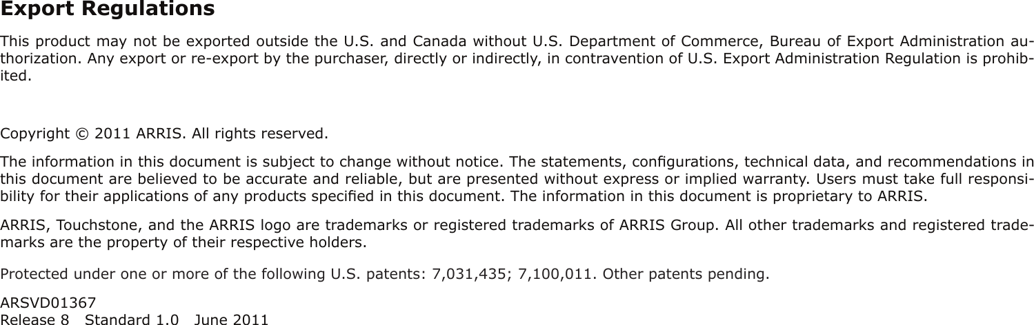 Export RegulationsThis product may not be exported outside the U.S. and Canada without U.S. Department of Commerce, Bureau of Export Admin istration au-thorization. Any export or re-export by the purchaser, directly or indirectly, in contravention of U.S. Export Adminis tration Regulation is prohib-ited.Copyright © 2011 ARRIS. All rights reserved.The information in this document is subject to change without notice. The statements, conﬁgurations, technical data, and recom mendations inthis document are believed to be accurate and reliable, but are presented without express or implied warranty. Users must take full responsi-bility for their applications of any products speciﬁed in this document. The information in this docu ment is proprietary to ARRIS.ARRIS, Touchstone, and the ARRIS logo are trademarks or registered trademarks of ARRIS Group. All other trademarks and reg istered trade-marks are the property of their respective holders.Protected under one or more of the following U.S. patents: 7,031,435; 7,100,011. Other patents pending.ARSVD01367Release 8 Standard 1.0 June 2011