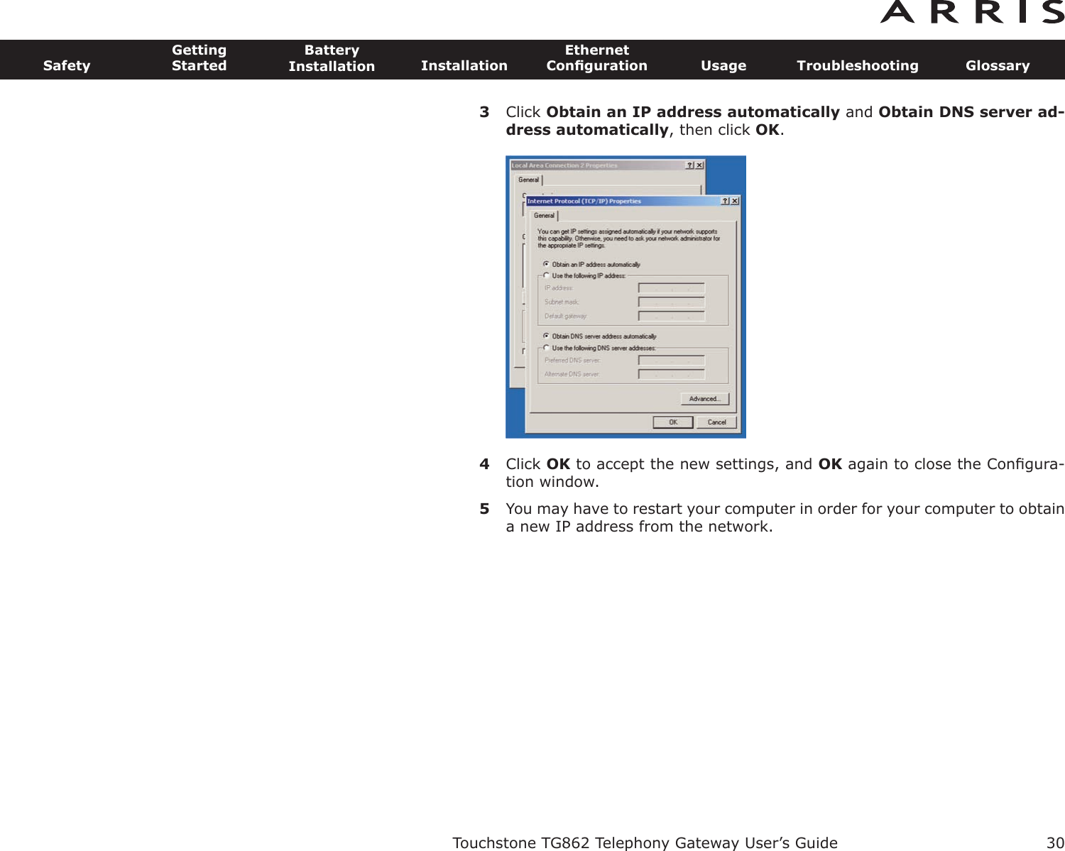 3Click Obtain an IP address automatically and Obtain DNS server ad-dress automatically, then click OK.4Click OK to accept the new settings, and OK again to close the Conﬁgura-tion window.5You may have to restart your computer in order for your computer to obtaina new IP address from the network.Touchstone TG862 Telephony Gateway User’s GuideSafetyGettingStartedBatteryInstallation InstallationEthernetConﬁguration Usage Troubleshooting Glossary30