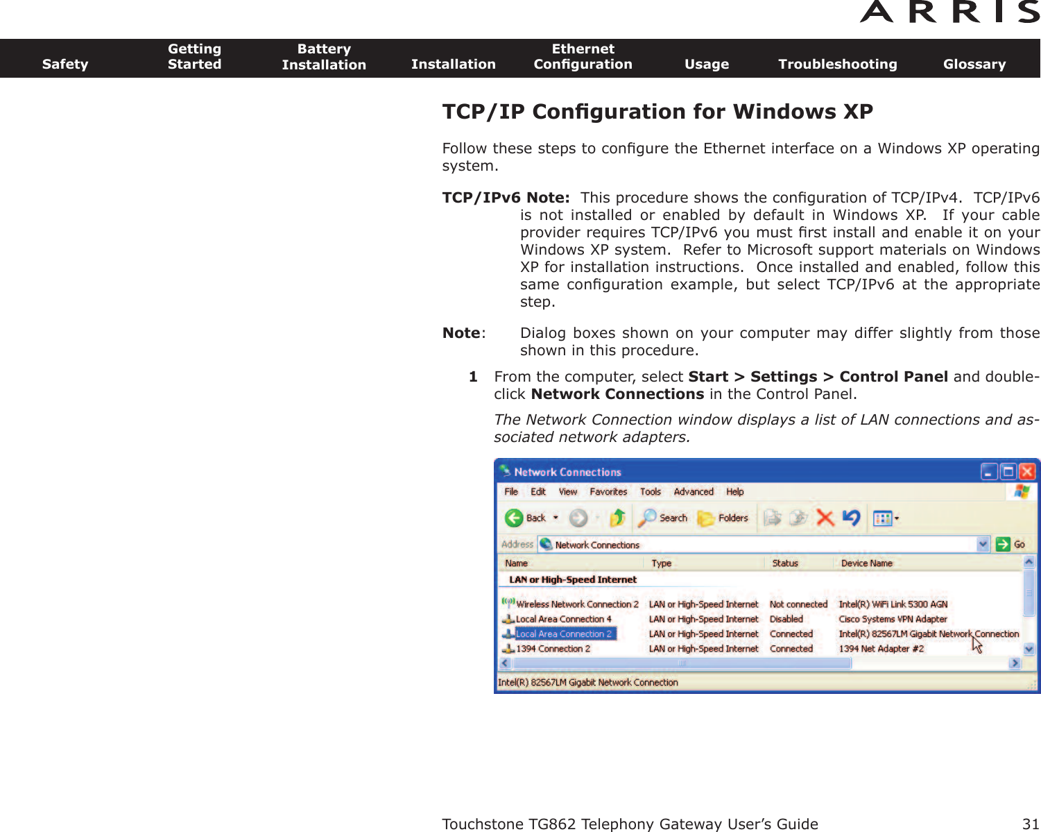 TCP/IP Conﬁguration for Windows XPFollow these steps to conﬁgure the Ethernet interface on a Windows XP operatingsystem.TCP/IPv6 Note: This procedure shows the conﬁguration of TCP/IPv4.  TCP/IPv6is  not  installed  or  enabled  by  default  in  Windows  XP.    If  your  cableprovider requires TCP/IPv6 you must ﬁrst install and enable it on yourWindows XP system.  Refer to Microsoft support materials on WindowsXP for installation instructions.  Once installed and enabled, follow thissame  conﬁguration  example,  but  select  TCP/IPv6  at  the  appropriatestep.Note: Dialog boxes shown on your computer may differ slightly from thoseshown in this procedure.1From the computer, select Start &gt; Settings &gt; Control Panel and double-click Network Connections in the Control Panel.The Network Connection window displays a list of LAN connections and as-sociated network adapters.Touchstone TG862 Telephony Gateway User’s GuideSafetyGettingStartedBatteryInstallation InstallationEthernetConﬁguration Usage Troubleshooting Glossary31