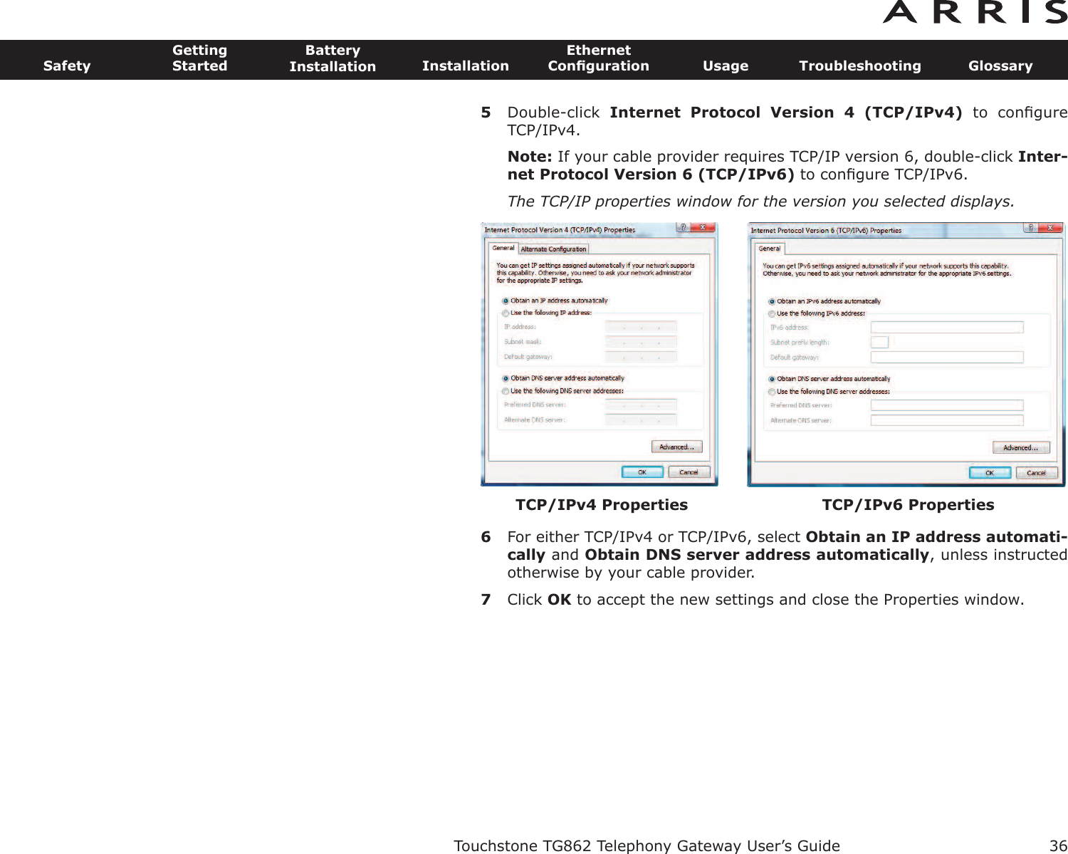 5Double-click  Internet  Protocol  Version  4  (TCP/IPv4) to  conﬁgureTCP/IPv4.Note: If your cable provider requires TCP/IP version 6, double-click Inter-net Protocol Version 6 (TCP/IPv6) to conﬁgure TCP/IPv6.The TCP/IP properties window for the version you selected displays.6For either TCP/IPv4 or TCP/IPv6, select Obtain an IP address automati-cally and Obtain DNS server  address automatically, unless instructedotherwise by your cable provider.7Click OK to accept the new settings and close the Properties window.Touchstone TG862 Telephony Gateway User’s GuideSafetyGettingStartedBatteryInstallation InstallationEthernetConﬁguration Usage Troubleshooting Glossary36TCP/IPv6 PropertiesTCP/IPv4 Properties