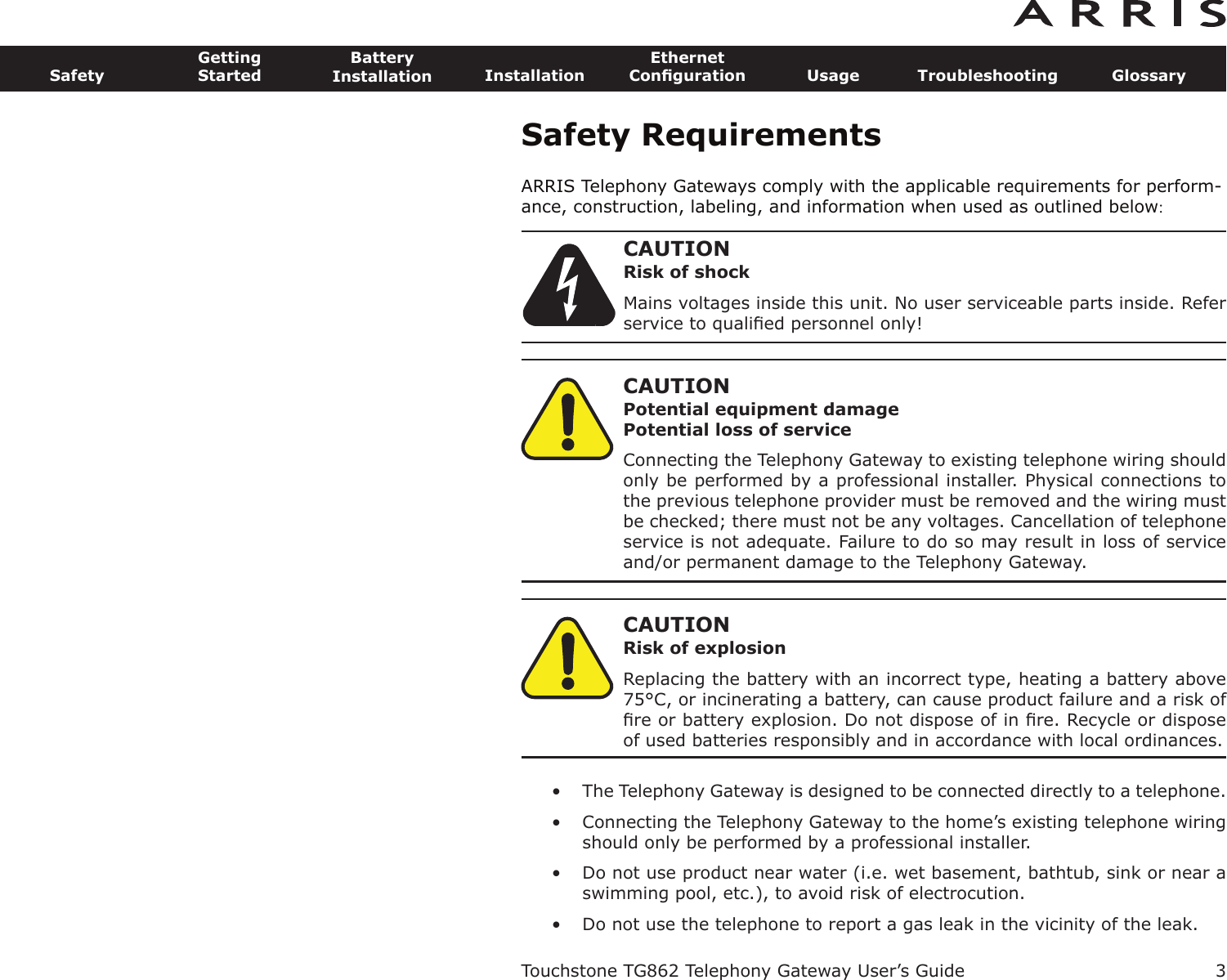 Safety RequirementsARRIS Telephony Gateways comply with the applicable requirements for perform-ance, construction, labeling, and information when used as outlined below:CAUTIONRisk of shockMains voltages inside this unit. No user serviceable parts inside. Referservice to qualiﬁed personnel only!CAUTIONPotential equipment damagePotential loss of serviceConnecting the Telephony Gateway to existing telephone wiring shouldonly be performed by a professional installer. Physical connections tothe previous telephone provider must be removed and the wiring mustbe checked; there must not be any voltages. Cancellation of telephoneservice is not adequate. Failure to do so may result in loss of serviceand/or permanent damage to the Telephony Gateway.CAUTIONRisk of explosionReplacing the battery with an incorrect type, heating a battery above75°C, or incinerating a battery, can cause product failure and a risk ofﬁre or battery explosion. Do not dispose of in ﬁre. Recycle or disposeof used batteries responsibly and in accordance with local ordinances.• The Telephony Gateway is designed to be connected directly to a telephone.• Connecting the Telephony Gateway to the home’s existing tele phone wiringshould only be performed by a professional in staller.• Do not use product near water (i.e. wet basement, bathtub, sink or near aswimming pool, etc.), to avoid risk of electrocu tion.• Do not use the telephone to report a gas leak in the vicinity of the leak.Touchstone TG862 Telephony Gateway User’s GuideSafetyGettingStartedBatteryInstallation InstallationEthernetConﬁguration Usage Troubleshooting Glossary3