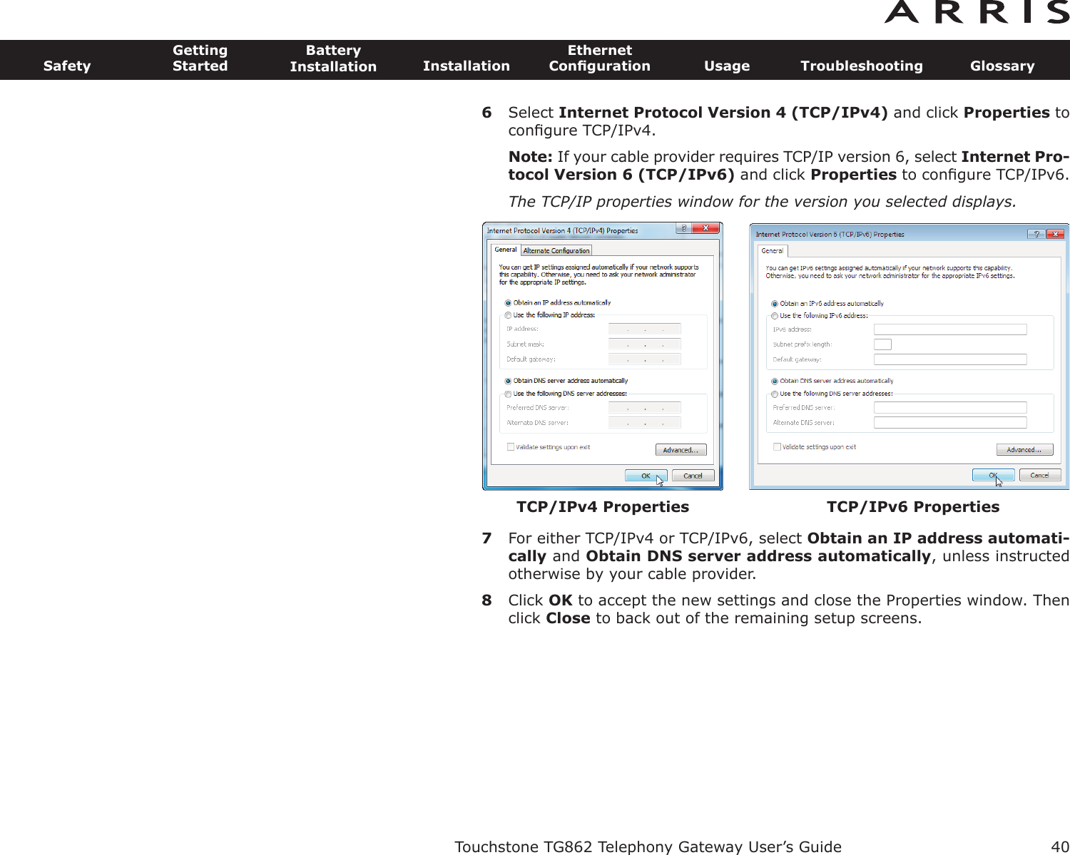 6Select Internet Protocol Version 4 (TCP/IPv4) and click Properties toconﬁgure TCP/IPv4.Note: If your cable provider requires TCP/IP version 6, select Internet Pro-tocol Version 6 (TCP/IPv6) and click Properties to conﬁgure TCP/IPv6.The TCP/IP properties window for the version you selected displays.7For either TCP/IPv4 or TCP/IPv6, select Obtain an IP address automati-cally and Obtain DNS server  address automatically, unless instructedotherwise by your cable provider.8Click OK to accept the new settings and close the Properties window. Thenclick Close to back out of the remaining setup screens.Touchstone TG862 Telephony Gateway User’s GuideSafetyGettingStartedBatteryInstallation InstallationEthernetConﬁguration Usage Troubleshooting Glossary40TCP/IPv4 Properties TCP/IPv6 Properties