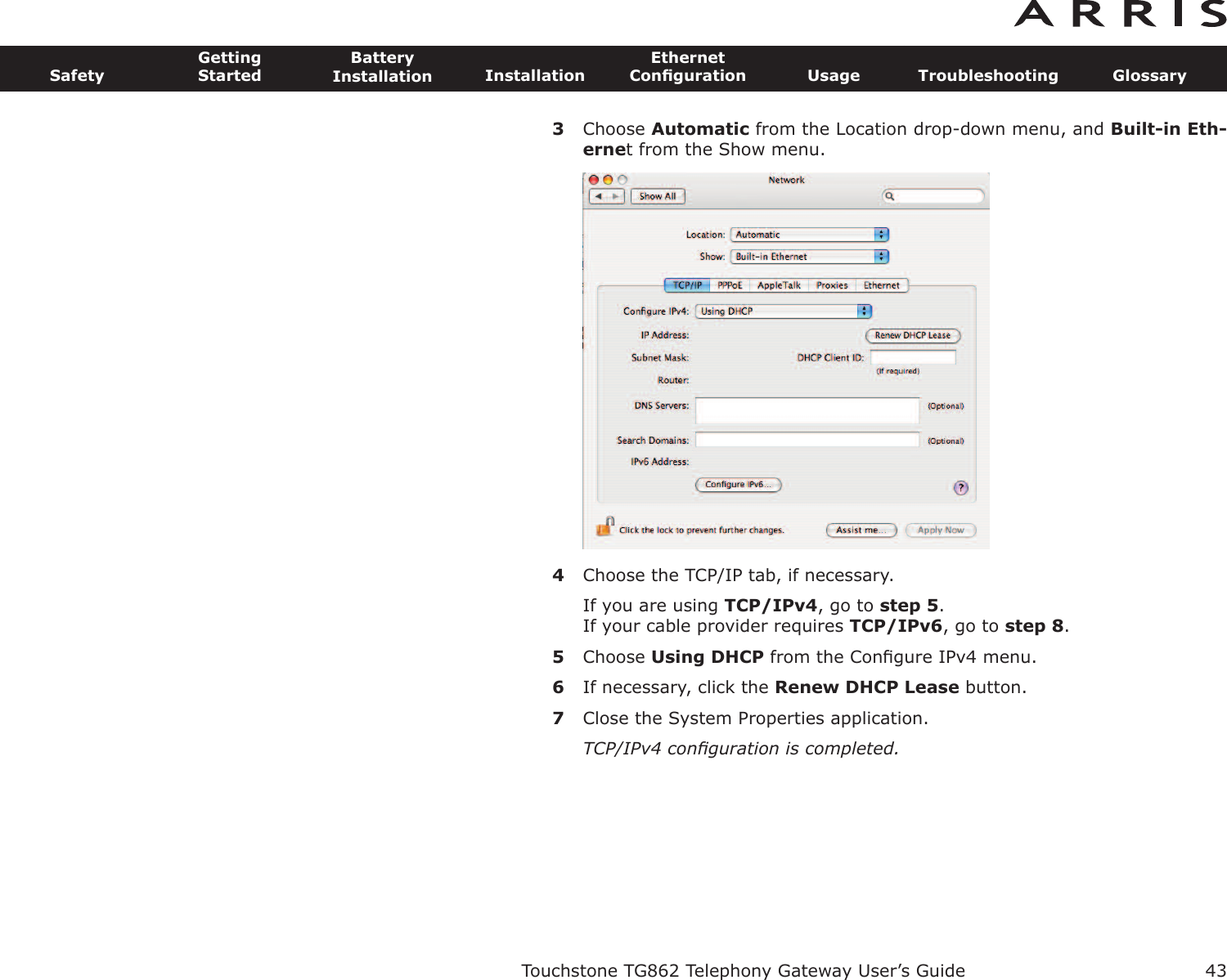 3Choose Automatic from the Location drop-down menu, and Built-in Eth-ernet from the Show menu.4Choose the TCP/IP tab, if necessary.If you are using TCP/IPv4, go to step 5.If your cable provider requires TCP/IPv6, go to step 8.5Choose Using DHCP from the Conﬁgure IPv4 menu.6If necessary, click the Renew DHCP Lease button.7Close the System Properties application.TCP/IPv4 conﬁguration is completed.Touchstone TG862 Telephony Gateway User’s GuideSafetyGettingStartedBatteryInstallation InstallationEthernetConﬁguration Usage Troubleshooting Glossary43