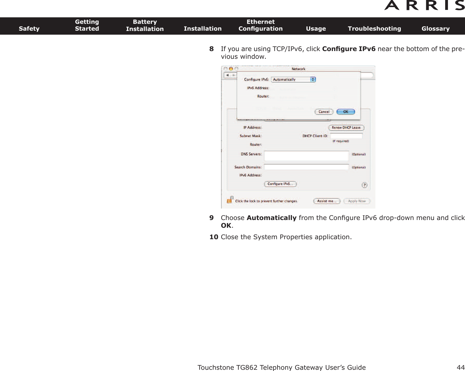 8If you are using TCP/IPv6, click Conﬁgure IPv6 near the bottom of the pre-vious window.9Choose Automatically from the Conﬁgure IPv6 drop-down menu and clickOK.10 Close the System Properties application.Touchstone TG862 Telephony Gateway User’s GuideSafetyGettingStartedBatteryInstallation InstallationEthernetConﬁguration Usage Troubleshooting Glossary44