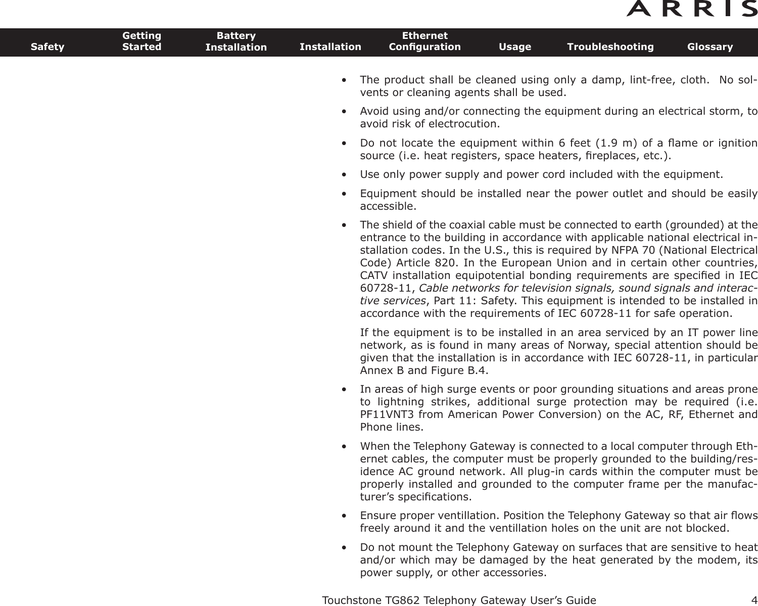 • The product shall be cleaned using only a damp, lint-free, cloth.  No sol-vents or cleaning agents shall be used.• Avoid using and/or connecting the equipment during an electri cal storm, toavoid risk of electrocution.• Do not locate the equipment within 6 feet (1.9 m) of a ﬂame or ignitionsource (i.e. heat registers, space heaters, ﬁreplaces, etc.).• Use only power supply and power cord included with the equip ment.• Equipment should be installed near the power outlet and should be easily accessible.• The shield of the coaxial cable must be connected to earth (grounded) at theentrance to the building in accordance with applicable national electrical in-stallation codes. In the U.S., this is required by NFPA 70 (National ElectricalCode) Article 820. In the European Union and in certain other countries,CATV instal lation equipotential bonding requirements are speciﬁed in IEC60728-11, Cable networks for television signals, sound signals and interac-tive services, Part 11: Safety. This equipment is in tended to be installed inaccordance with the requirements of IEC 60728-11 for safe operation.If the equipment is to be installed in an area serviced by an IT power linenetwork, as is found in many areas of Norway, spe cial attention should begiven that the installation is in accor dance with IEC 60728-11, in particularAnnex B and Figure B.4.• In areas of high surge events or poor grounding situations and areas proneto  lightning  strikes,  additional  surge  protection  may  be  required  (i.e.PF11VNT3 from American Power Conver sion) on the AC, RF, Ethernet andPhone lines.• When the Telephony Gateway is connected to a local computer through Eth-ernet cables, the computer must be proper ly grounded to the building/res-idence AC ground network. All plug-in cards within the computer must beproperly installed and grounded to the computer frame per the manufac-turer’s speciﬁcations.• Ensure proper ventillation. Position the Telephony Gateway so that air ﬂowsfreely around it and the ventillation holes on the unit are not blocked.• Do not mount the Telephony Gateway on surfaces that are sensitive to heatand/or which may be damaged by the heat generated by the modem, itspower supply, or other accessories.Touchstone TG862 Telephony Gateway User’s GuideSafetyGettingStartedBatteryInstallation InstallationEthernetConﬁguration Usage Troubleshooting Glossary4