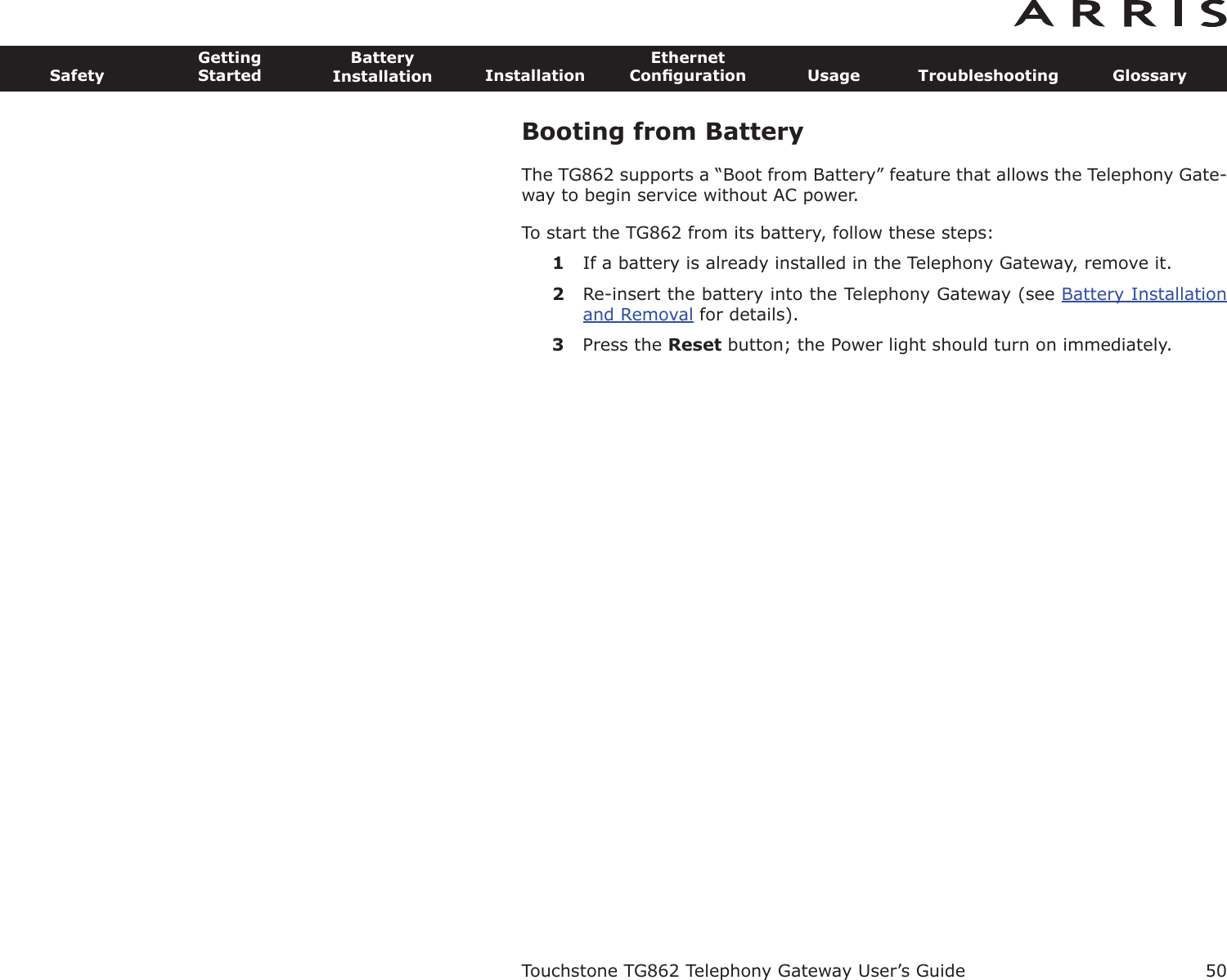 Booting from BatteryThe TG862 supports a “Boot from Battery” feature that allows the Telephony Gate-way to begin service without AC power.To start the TG862 from its battery, follow these steps:1If a battery is already installed in the Telephony Gateway, remove it.2Re-insert the battery into the Telephony Gateway (see Battery Installationand Removal for details).3Press the Reset button; the Power light should turn on immediately.Touchstone TG862 Telephony Gateway User’s GuideSafetyGettingStartedBatteryInstallation InstallationEthernetConﬁguration Usage Troubleshooting Glossary50