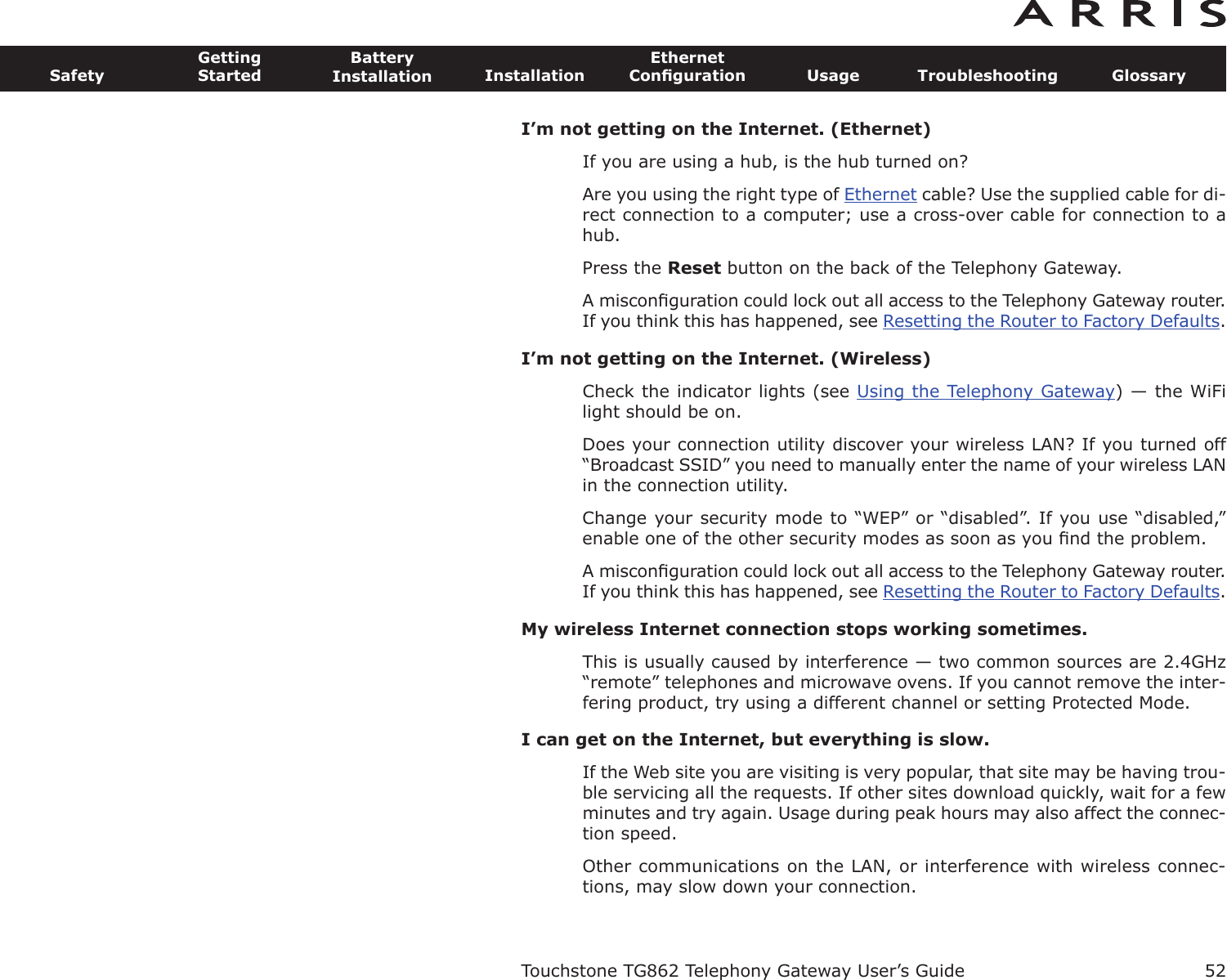 I’m not getting on the Internet. (Ethernet)If you are using a hub, is the hub turned on?Are you using the right type of Ethernet cable? Use the supplied cable for di-rect connection to a computer; use a cross-over cable for connection to ahub.Press the Reset button on the back of the Telephony Gateway.A misconﬁguration could lock out all access to the Telephony Gateway router.If you think this has happened, see Resetting the Router to Factory Defaults.I’m not getting on the Internet. (Wireless)Check the indicator lights (see Using the Telephony Gateway) — the WiFilight should be on.Does your connection utility discover your wireless LAN? If you turned off“Broadcast SSID” you need to manually enter the name of your wireless LANin the connection utility.Change your security mode to “WEP” or “disabled”. If you use “disabled,”enable one of the other security modes as soon as you ﬁnd the problem.A misconﬁguration could lock out all access to the Telephony Gateway router.If you think this has happened, see Resetting the Router to Factory Defaults.My wireless Internet connection stops working sometimes.This is usually caused by interference — two common sources are 2.4GHz“remote” telephones and microwave ovens. If you cannot remove the inter-fering product, try using a different channel or setting Protected Mode.I can get on the Internet, but everything is slow.If the Web site you are visiting is very popular, that site may be having trou-ble servicing all the requests. If other sites download quickly, wait for a fewminutes and try again. Usage during peak hours may also affect the con nec-tion speed.Other communications on the LAN, or interference with wireless connec-tions, may slow down your connection.Touchstone TG862 Telephony Gateway User’s GuideSafetyGettingStartedBatteryInstallation InstallationEthernetConﬁguration Usage Troubleshooting Glossary52