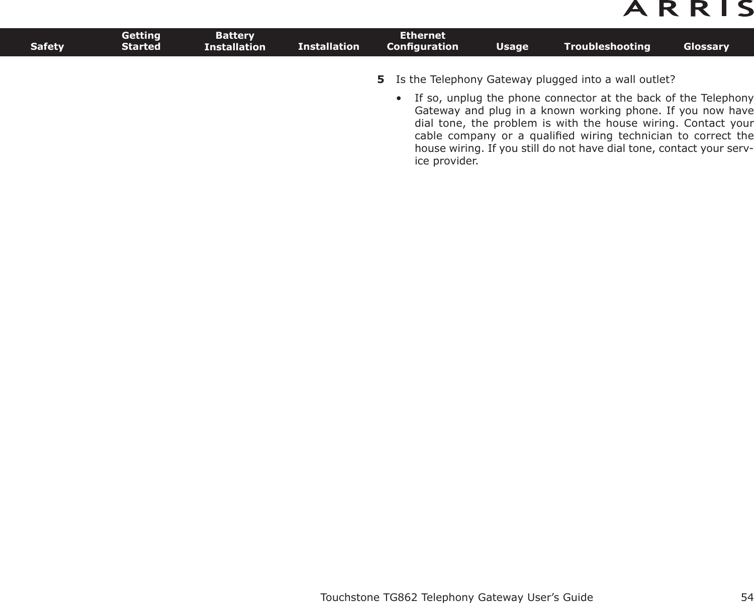 5Is the Telephony Gateway plugged into a wall outlet?• If so, unplug the phone connector at the back of the TelephonyGateway and plug in a known working phone. If you now havedial tone,  the problem  is with  the house  wiring. Contact  yourcable  company  or  a  qualiﬁed  wiring  technician  to  correct  thehouse wiring. If you still do not have dial tone, contact your serv-ice provider.Touchstone TG862 Telephony Gateway User’s GuideSafetyGettingStartedBatteryInstallation InstallationEthernetConﬁguration Usage Troubleshooting Glossary54