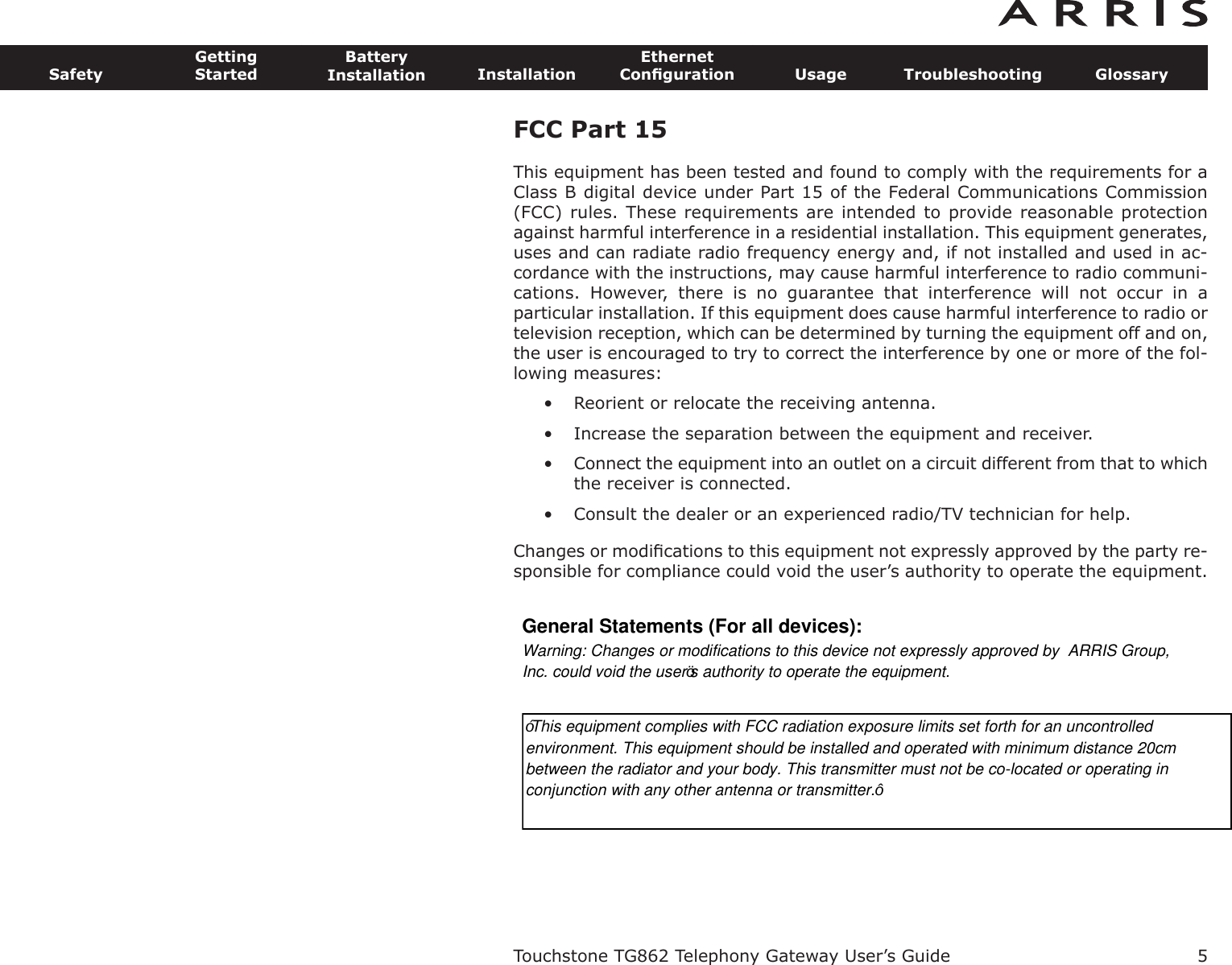 FCC Part 15 This equipment has been tested and found to comply with the requirements for aClass B digital device under Part 15 of the Federal Communications Commission(FCC) rules. These requirements are intended to provide reasonable protectionagainst harmful interference in a residential installation. This equipment generates,uses and can radiate radio frequency energy and, if not installed and used in ac-cordance with the instructions, may cause harmful interference to radio communi-cations.  However,  there  is  no  guarantee  that  interference  will  not  occur  in  aparticular installation. If this equipment does cause harmful interference to radio ortelevision reception, which can be determined by turning the equipment off and on,the user is encouraged to try to correct the interference by one or more of the fol-lowing measures: • Reorient or relocate the receiving antenna. • Increase the separation between the equipment and receiver. • Connect the equipment into an outlet on a circuit different from that to whichthe receiver is connected. • Consult the dealer or an experienced radio/TV technician for help. Changes or modiﬁcations to this equipment not expressly approved by the party re-sponsible for compliance could void the user’s authority to operate the equipment.Touchstone TG862 Telephony Gateway User’s GuideSafetyGettingStartedBatteryInstallation InstallationEthernetConﬁguration Usage Troubleshooting Glossary5General Statements (For all devices):Warning: Changes or modifications to this device not expressly approved by  ARRIS Group,Inc. could void the user’s authority to operate the equipment.“This equipment complies with FCC radiation exposure limits set forth for an uncontrolledenvironment. This equipment should be installed and operated with minimum distance 20cmbetween the radiator and your body. This transmitter must not be co-located or operating inconjunction with any other antenna or transmitter.”